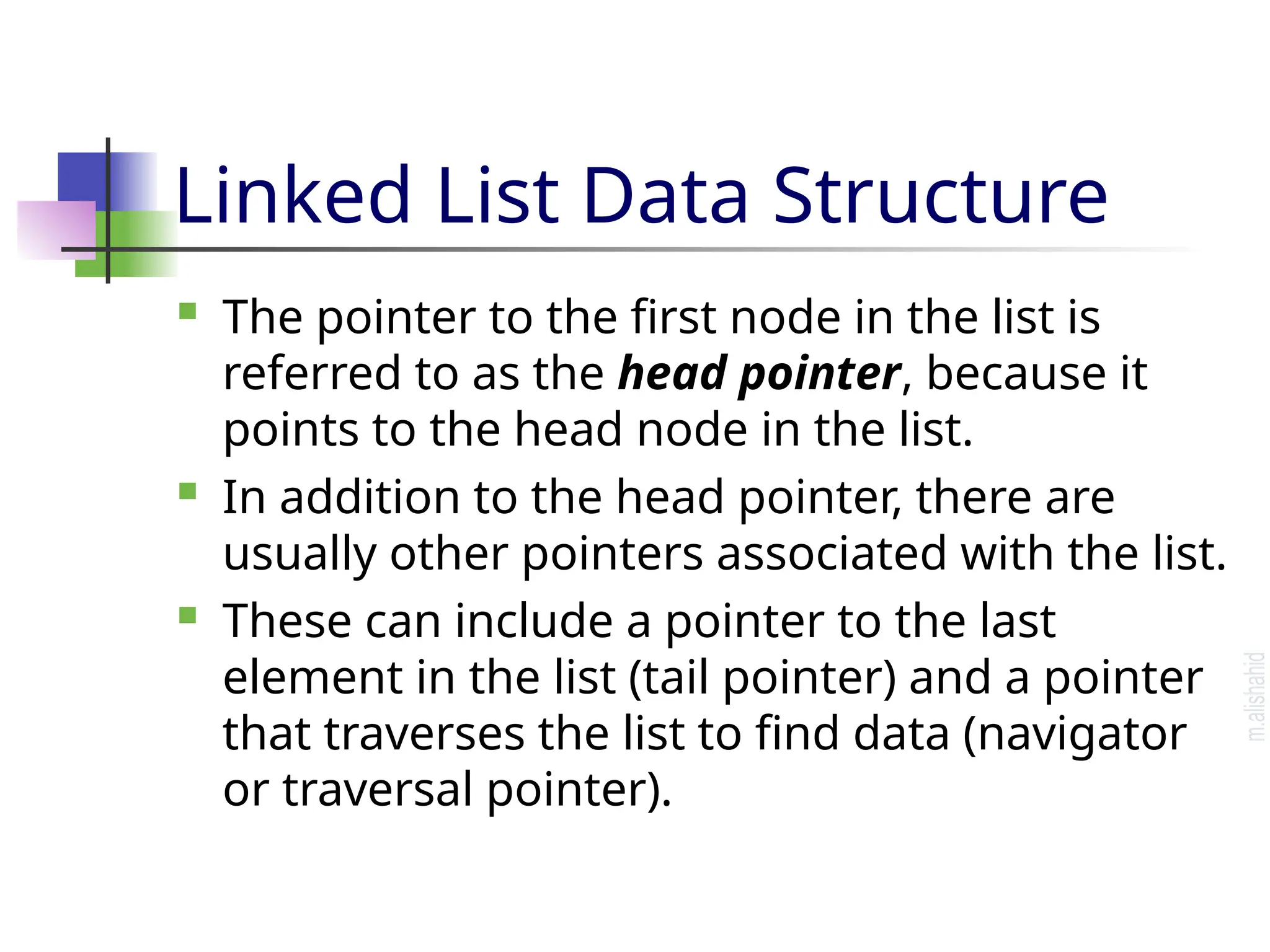 Linked List Data Structure  The pointer to the first node in the list is referred to as the head pointer, because it points to the head node in the list.  In addition to the head pointer, there are usually other pointers associated with the list.  These can include a pointer to the last element in the list (tail pointer) and a pointer that traverses the list to find data (navigator or traversal pointer). 