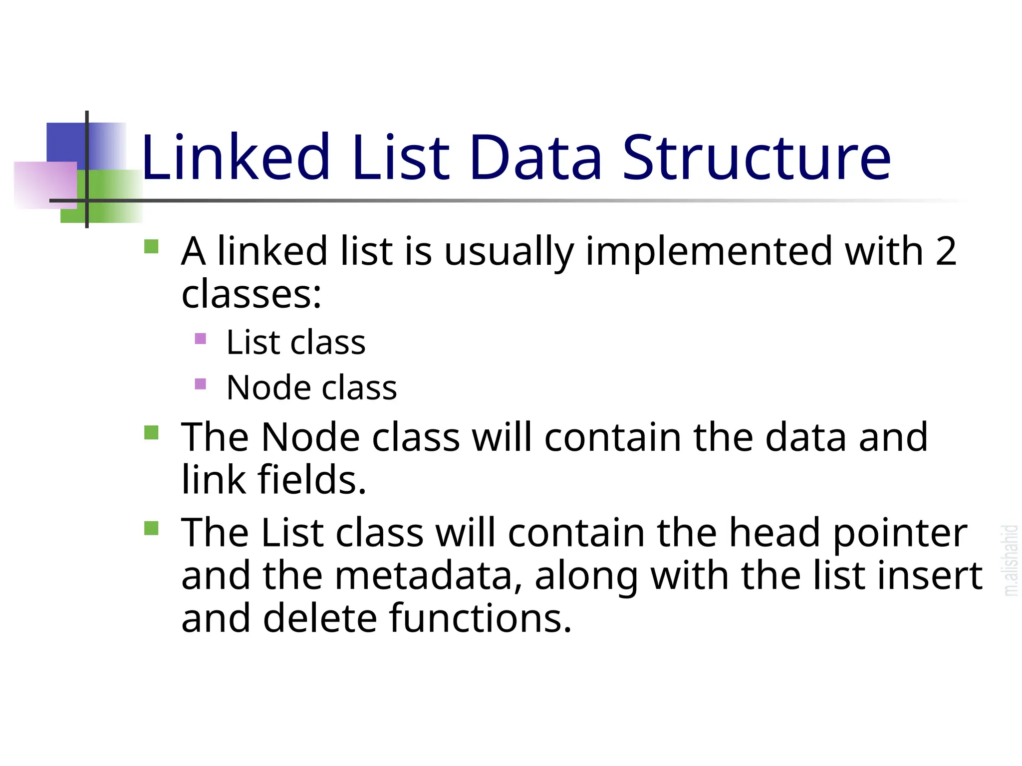 Linked List Data Structure  A linked list is usually implemented with 2 classes:  List class  Node class  The Node class will contain the data and link fields.  The List class will contain the head pointer and the metadata, along with the list insert and delete functions. 