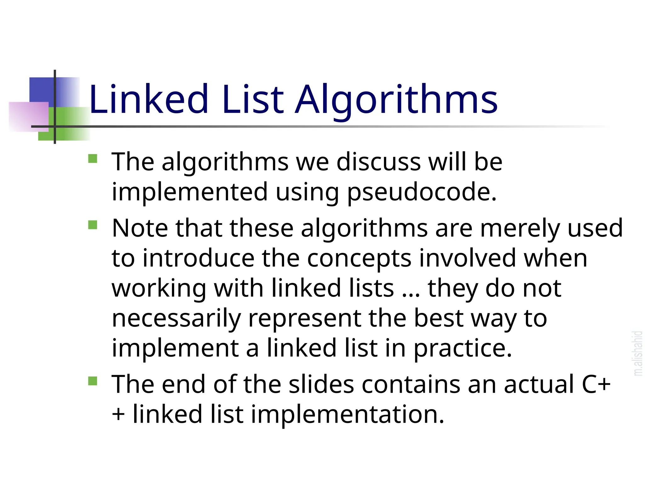 Linked List Algorithms  The algorithms we discuss will be implemented using pseudocode.  Note that these algorithms are merely used to introduce the concepts involved when working with linked lists … they do not necessarily represent the best way to implement a linked list in practice.  The end of the slides contains an actual C+ + linked list implementation. 