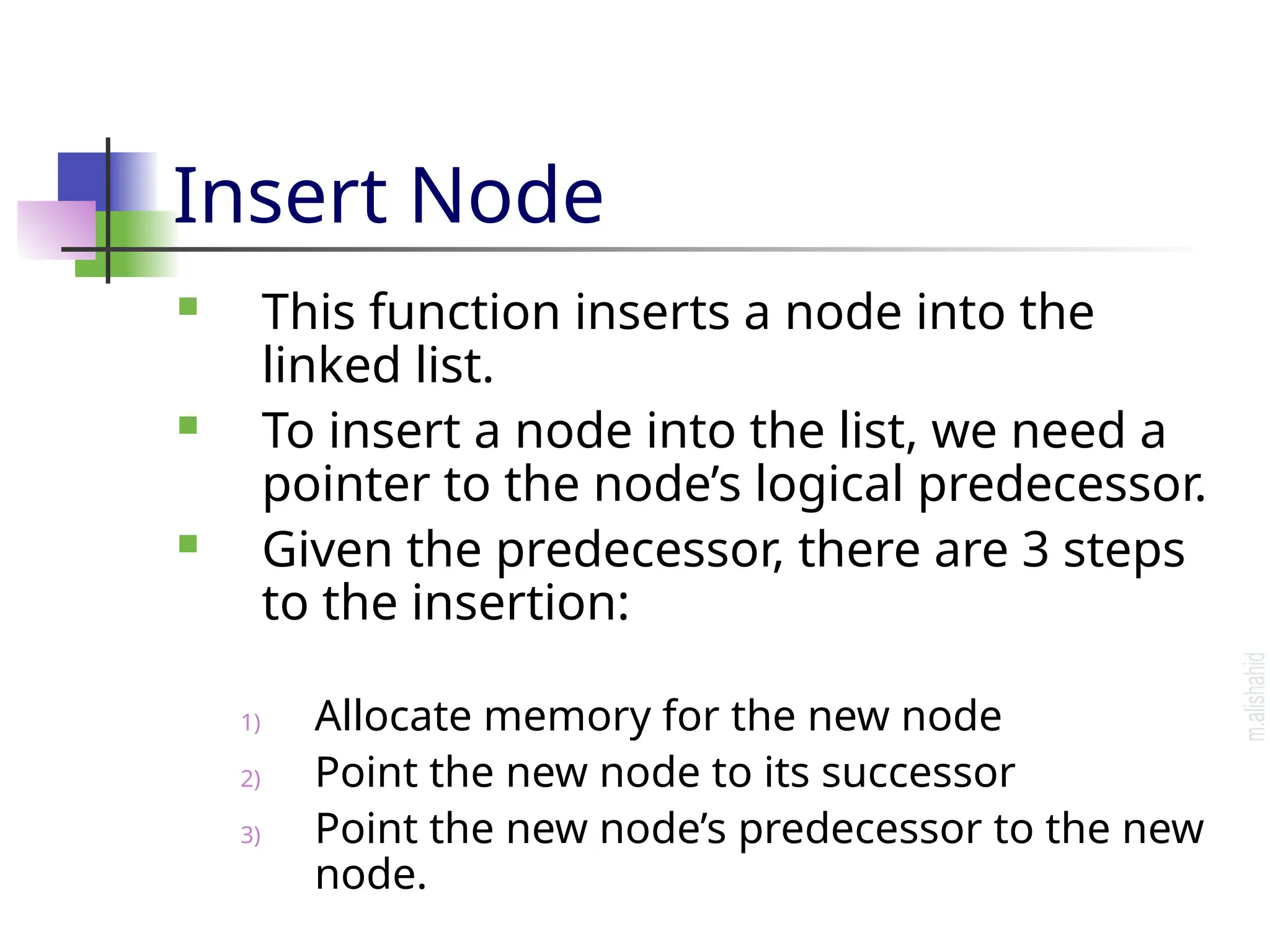 Insert Node  This function inserts a node into the linked list.  To insert a node into the list, we need a pointer to the node’s logical predecessor.  Given the predecessor, there are 3 steps to the insertion: 1) Allocate memory for the new node 2) Point the new node to its successor 3) Point the new node’s predecessor to the new node. 