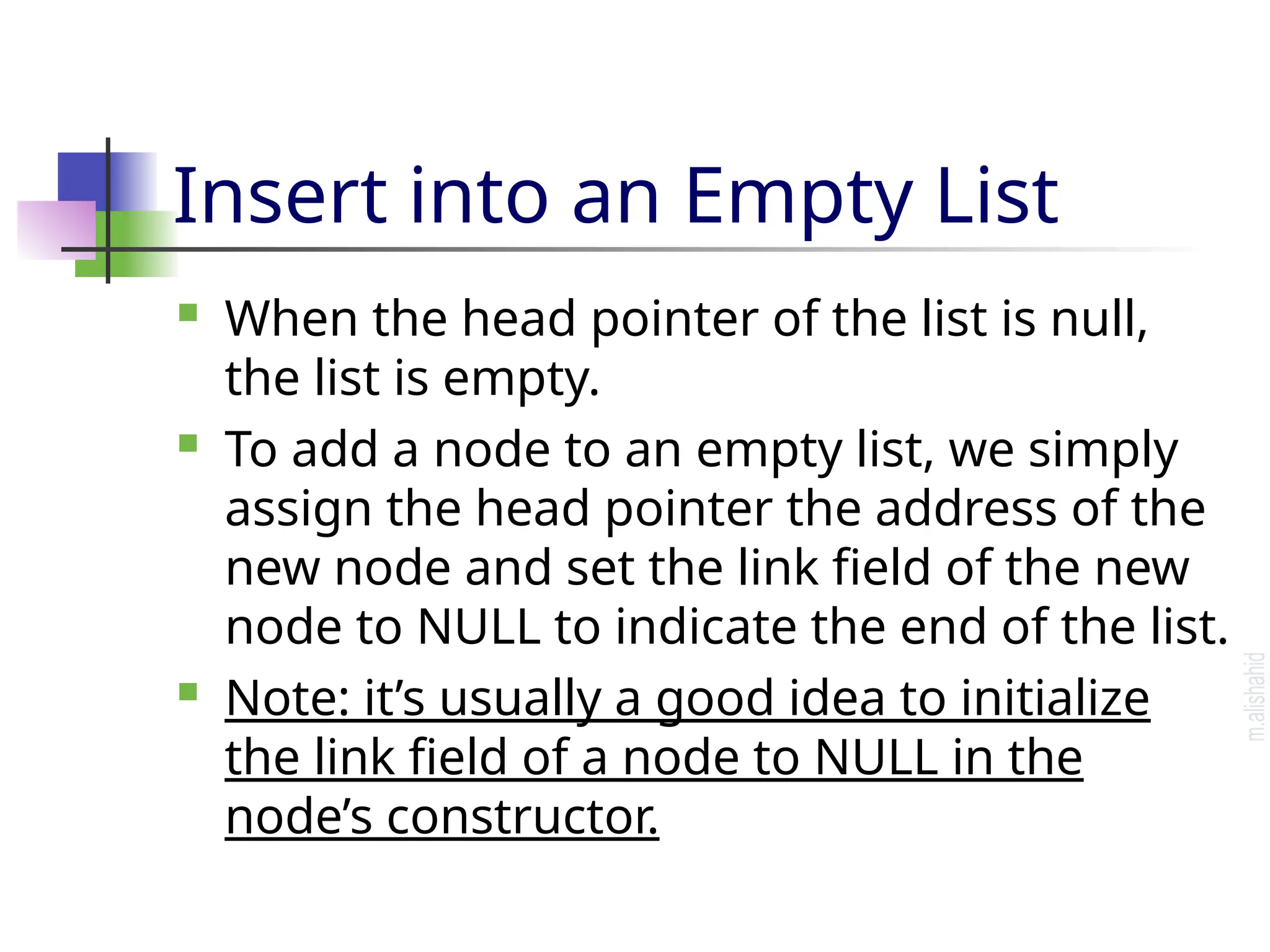 Insert into an Empty List  When the head pointer of the list is null, the list is empty.  To add a node to an empty list, we simply assign the head pointer the address of the new node and set the link field of the new node to NULL to indicate the end of the list.  Note: it’s usually a good idea to initialize the link field of a node to NULL in the node’s constructor. 