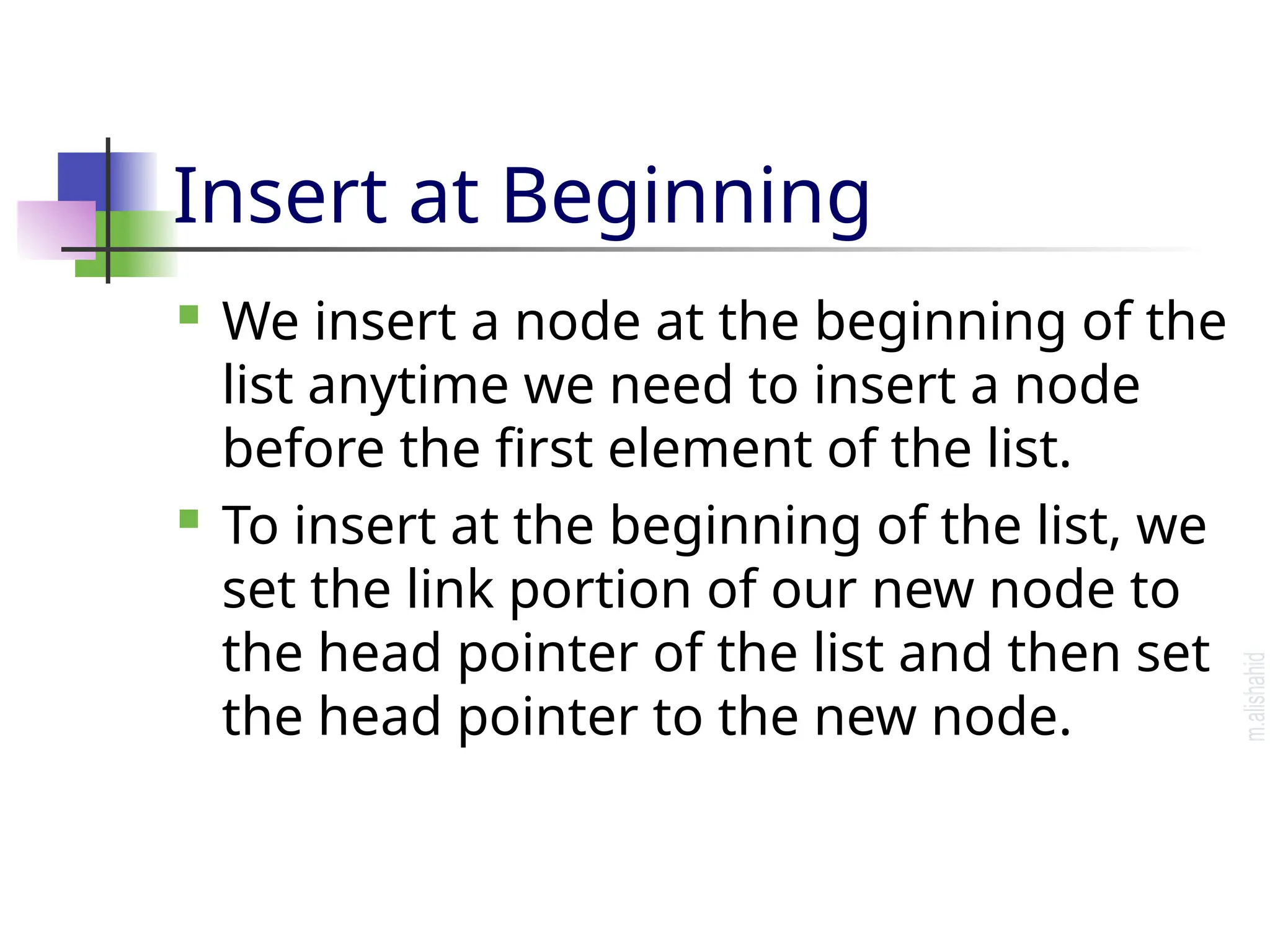 Insert at Beginning  We insert a node at the beginning of the list anytime we need to insert a node before the first element of the list.  To insert at the beginning of the list, we set the link portion of our new node to the head pointer of the list and then set the head pointer to the new node. 