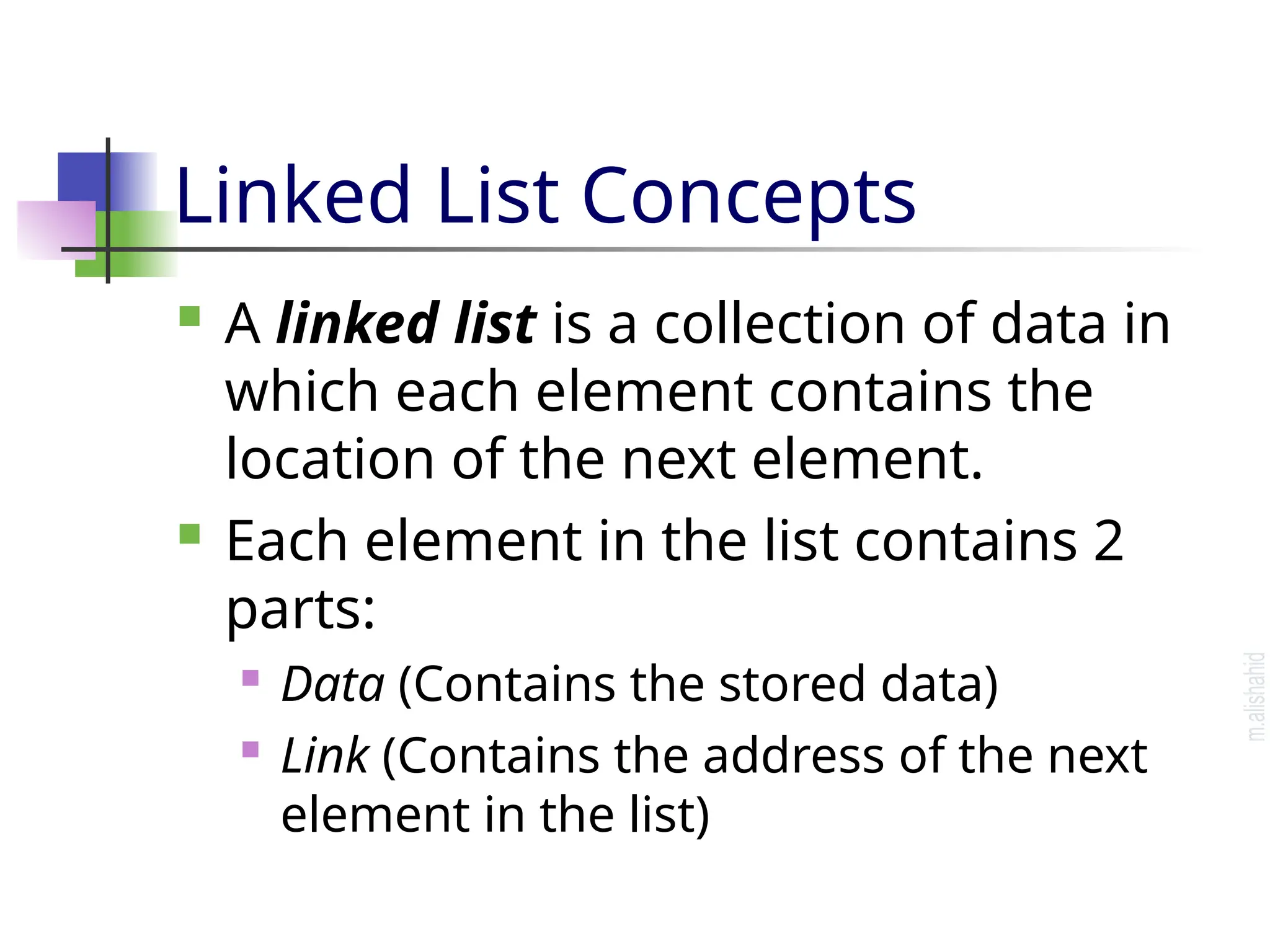 Linked List Concepts  A linked list is a collection of data in which each element contains the location of the next element.  Each element in the list contains 2 parts:  Data (Contains the stored data)  Link (Contains the address of the next element in the list) 