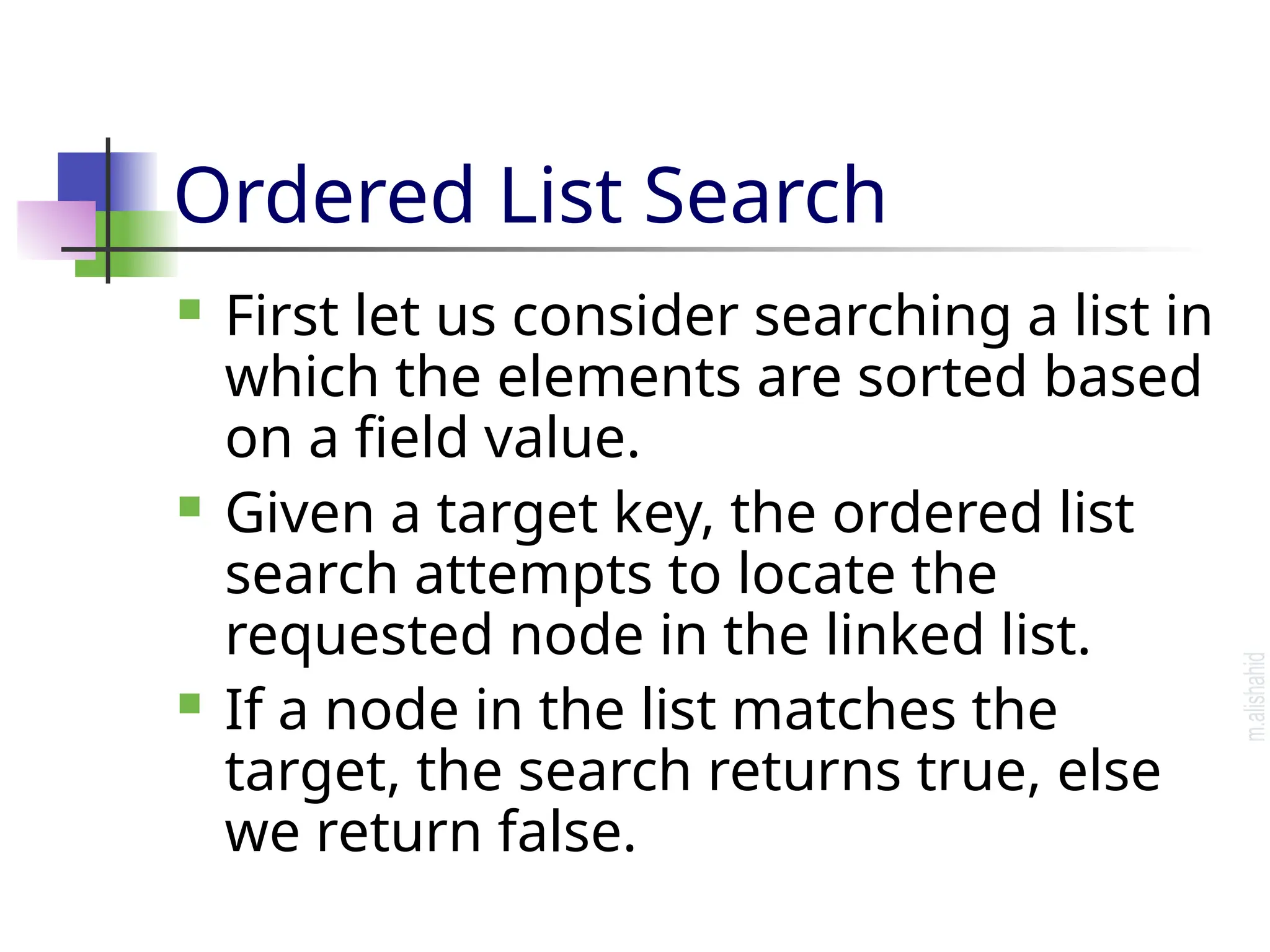 Ordered List Search  First let us consider searching a list in which the elements are sorted based on a field value.  Given a target key, the ordered list search attempts to locate the requested node in the linked list.  If a node in the list matches the target, the search returns true, else we return false. 