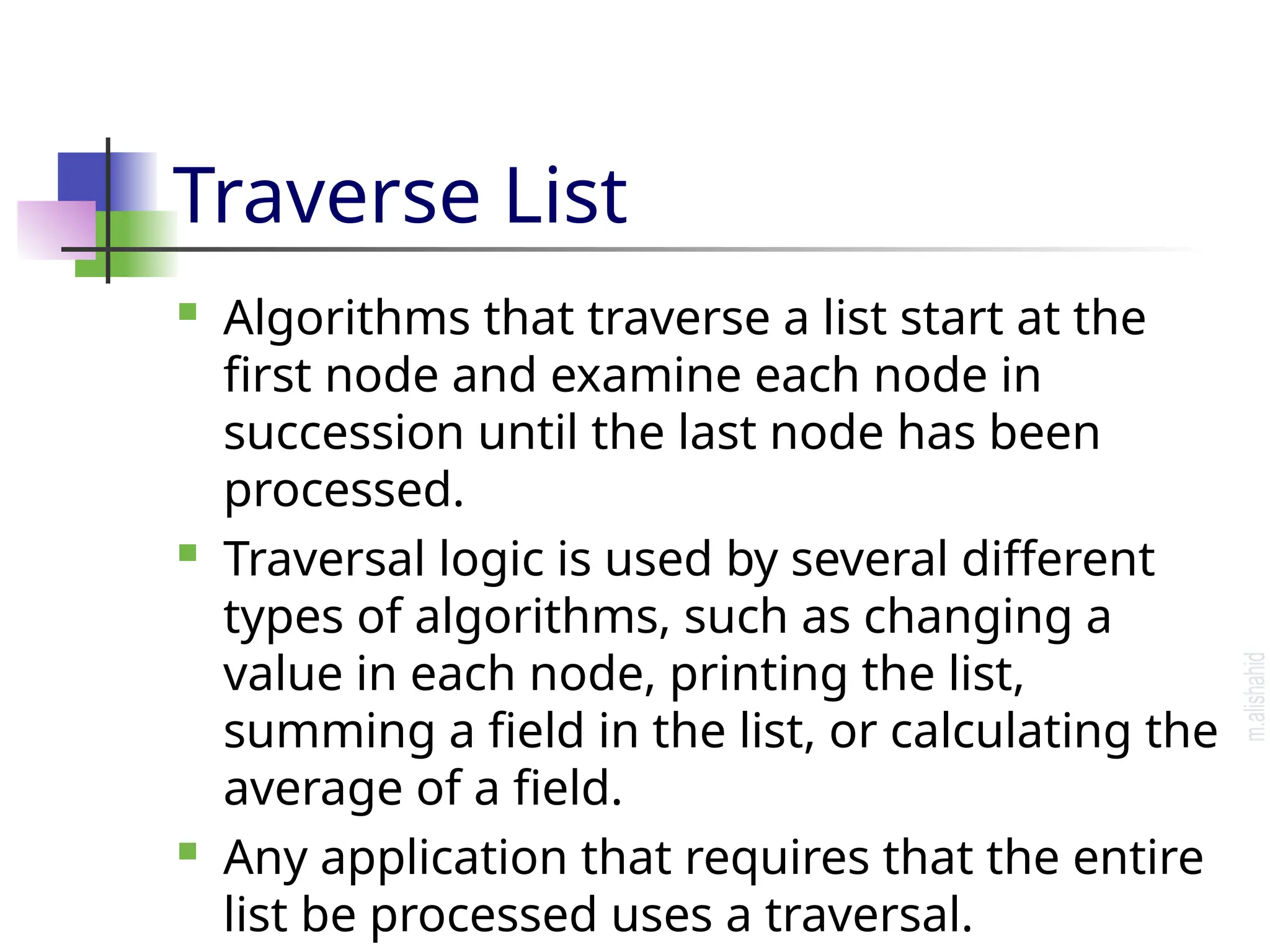 Traverse List  Algorithms that traverse a list start at the first node and examine each node in succession until the last node has been processed.  Traversal logic is used by several different types of algorithms, such as changing a value in each node, printing the list, summing a field in the list, or calculating the average of a field.  Any application that requires that the entire list be processed uses a traversal. 