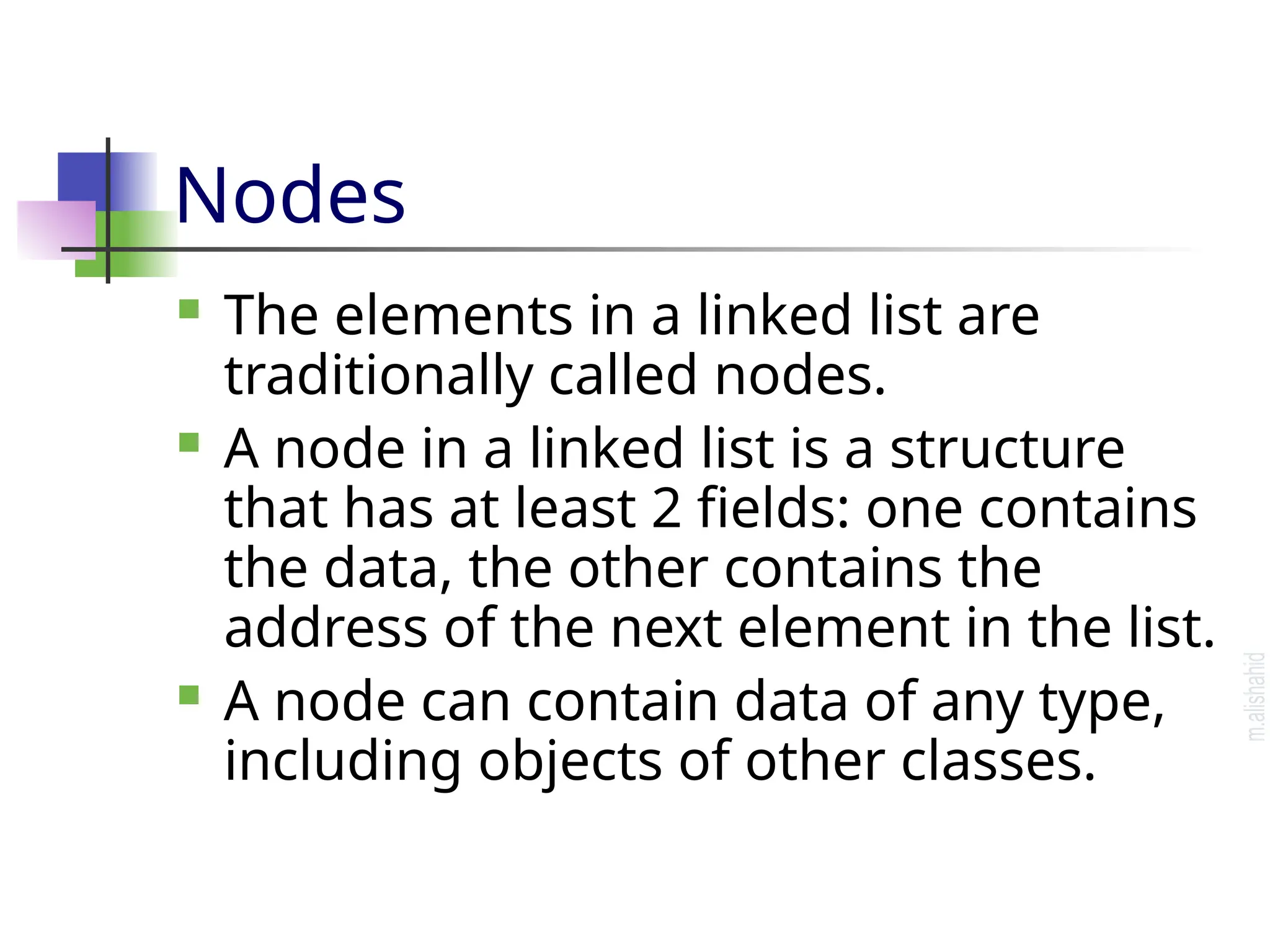 Nodes  The elements in a linked list are traditionally called nodes.  A node in a linked list is a structure that has at least 2 fields: one contains the data, the other contains the address of the next element in the list.  A node can contain data of any type, including objects of other classes. 