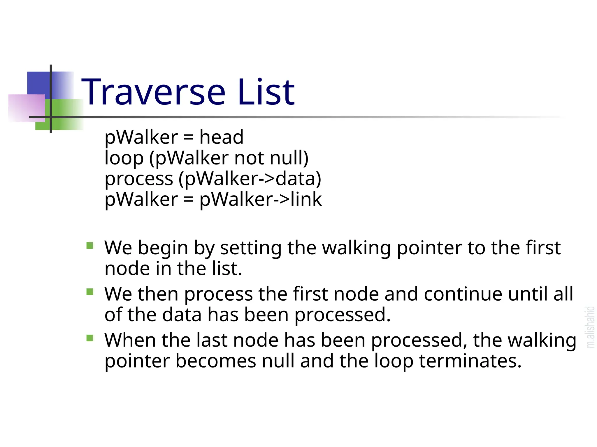 Traverse List pWalker = head loop (pWalker not null) process (pWalker->data) pWalker = pWalker->link  We begin by setting the walking pointer to the first node in the list.  We then process the first node and continue until all of the data has been processed.  When the last node has been processed, the walking pointer becomes null and the loop terminates. 