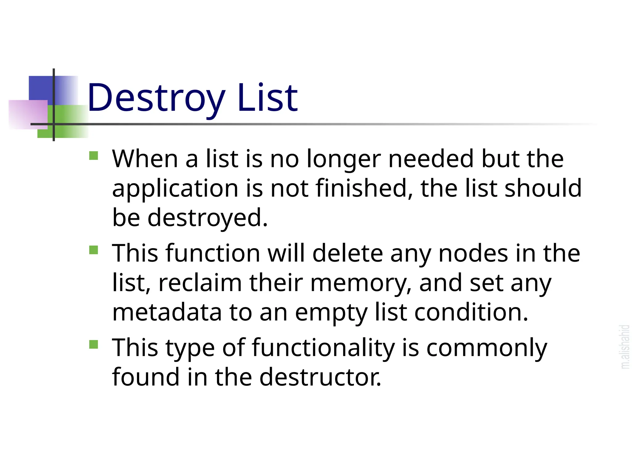 Destroy List  When a list is no longer needed but the application is not finished, the list should be destroyed.  This function will delete any nodes in the list, reclaim their memory, and set any metadata to an empty list condition.  This type of functionality is commonly found in the destructor. 