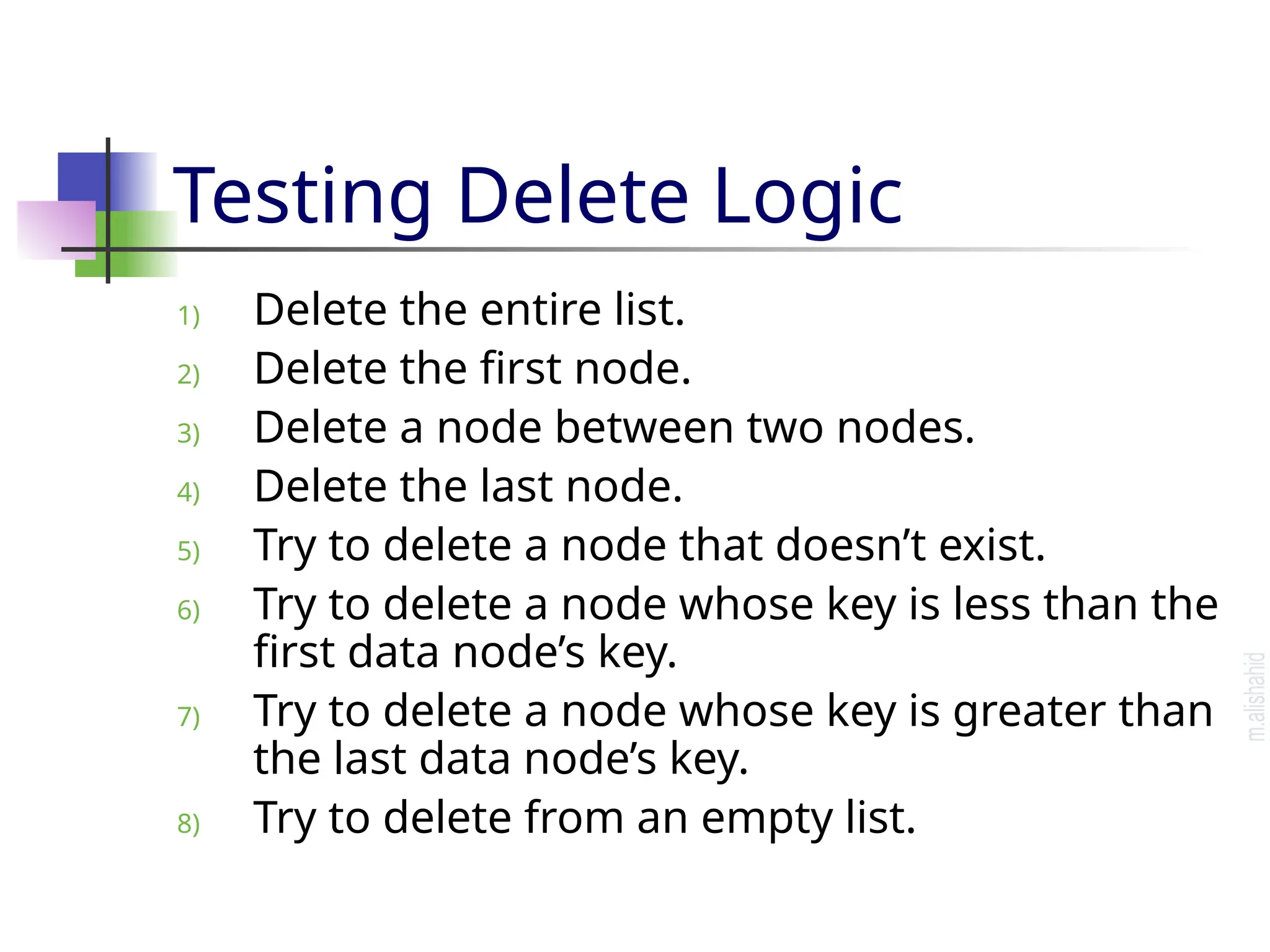 Testing Delete Logic 1) Delete the entire list. 2) Delete the first node. 3) Delete a node between two nodes. 4) Delete the last node. 5) Try to delete a node that doesn’t exist. 6) Try to delete a node whose key is less than the first data node’s key. 7) Try to delete a node whose key is greater than the last data node’s key. 8) Try to delete from an empty list. 