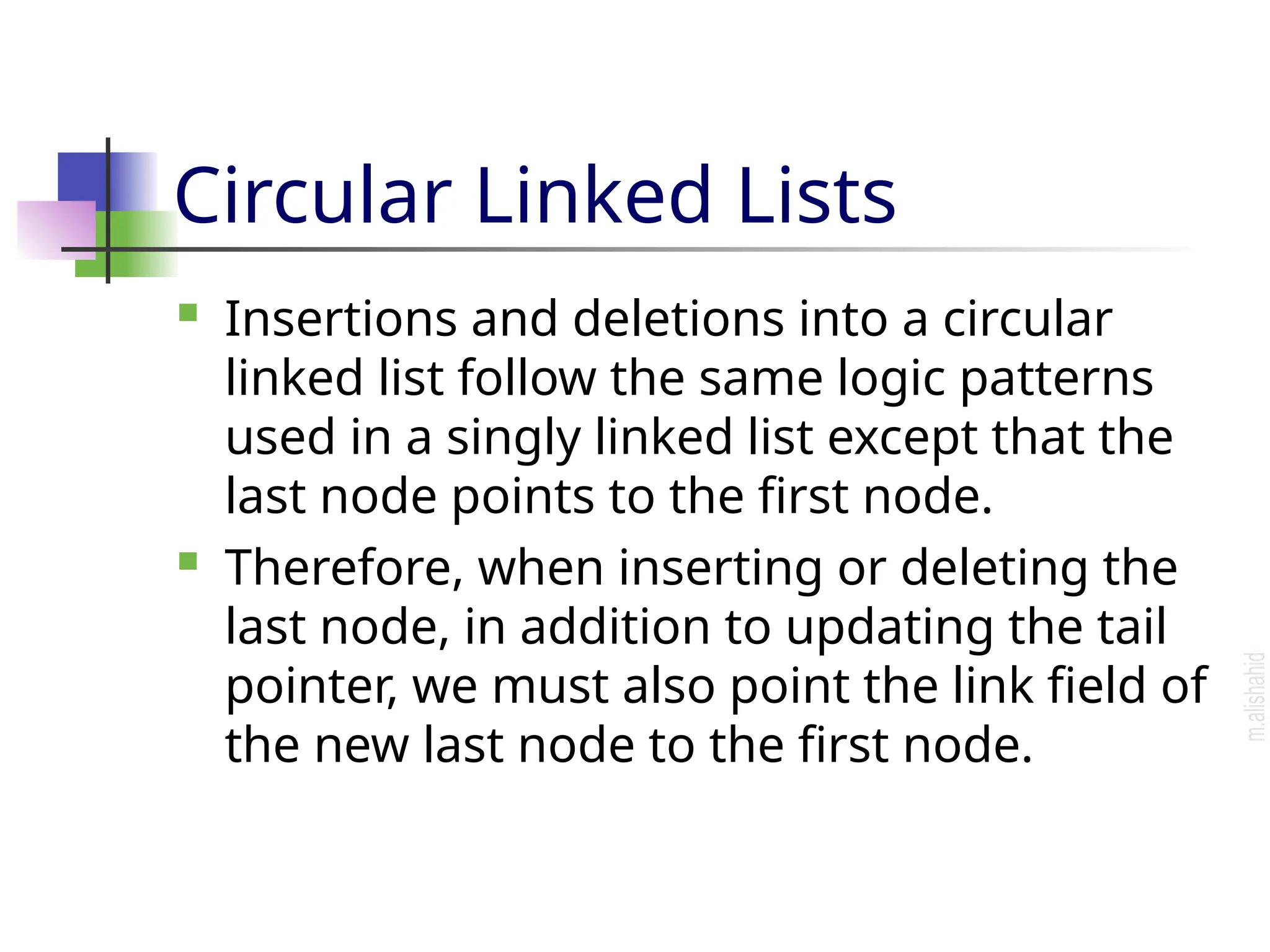 Circular Linked Lists  Insertions and deletions into a circular linked list follow the same logic patterns used in a singly linked list except that the last node points to the first node.  Therefore, when inserting or deleting the last node, in addition to updating the tail pointer, we must also point the link field of the new last node to the first node. 
