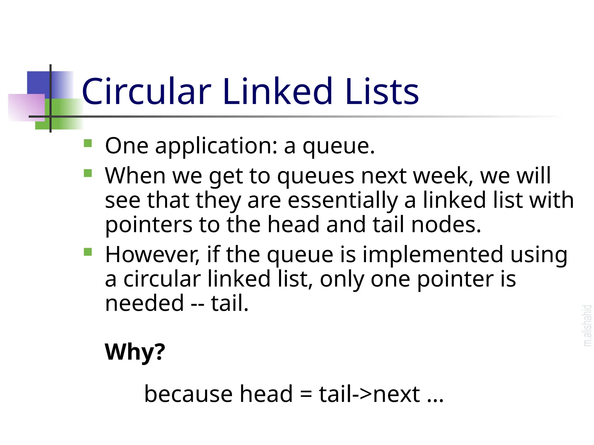 Circular Linked Lists  One application: a queue.  When we get to queues next week, we will see that they are essentially a linked list with pointers to the head and tail nodes.  However, if the queue is implemented using a circular linked list, only one pointer is needed -- tail. Why? because head = tail->next … 