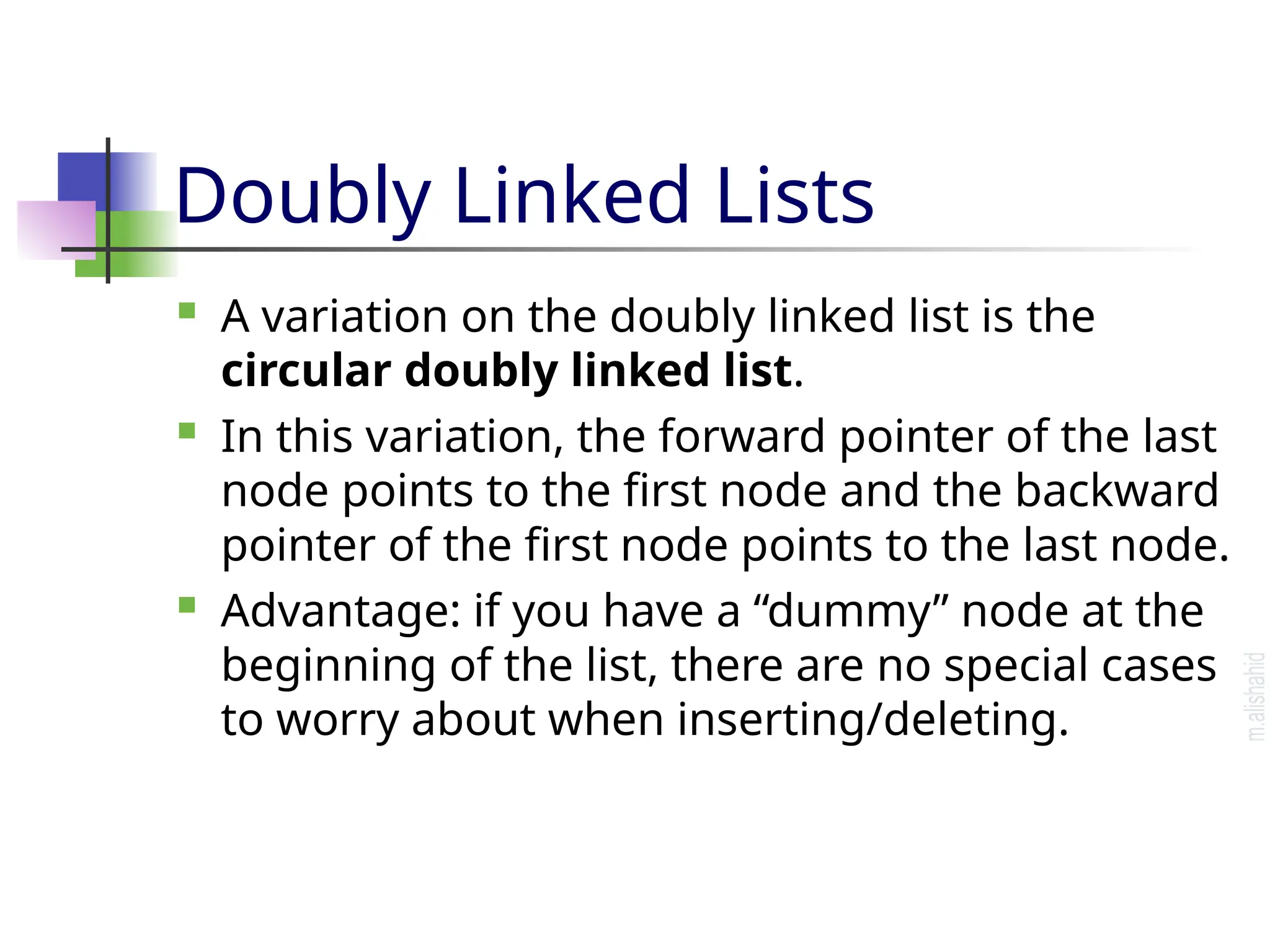 Doubly Linked Lists  A variation on the doubly linked list is the circular doubly linked list.  In this variation, the forward pointer of the last node points to the first node and the backward pointer of the first node points to the last node.  Advantage: if you have a “dummy” node at the beginning of the list, there are no special cases to worry about when inserting/deleting. 