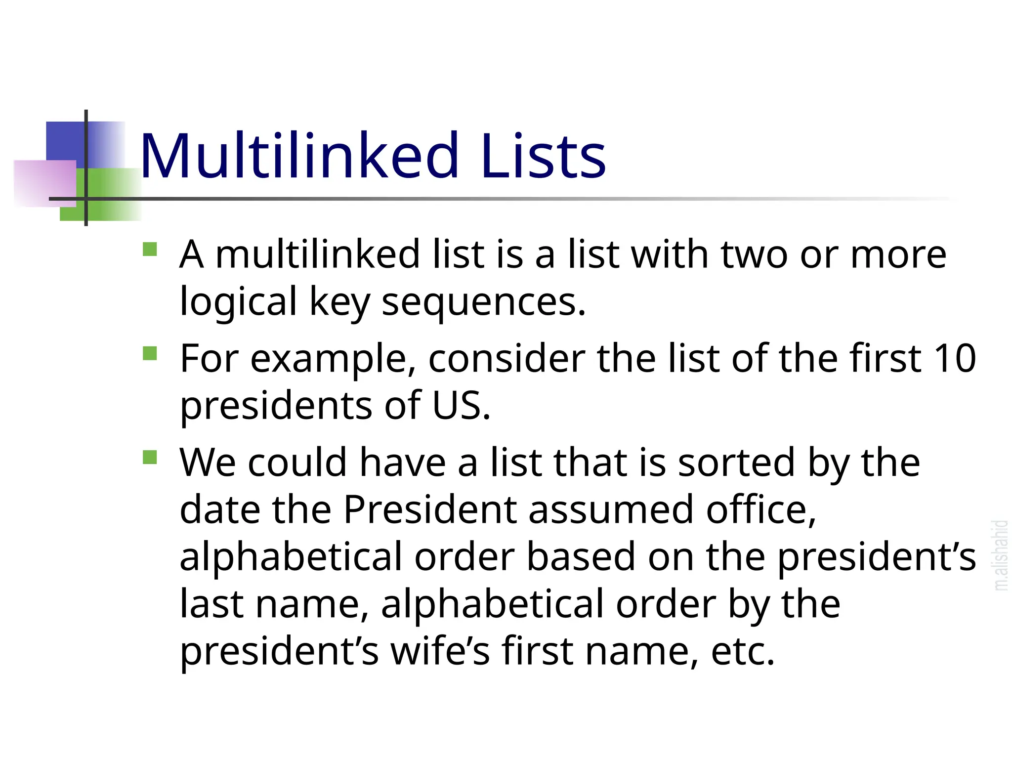 Multilinked Lists  A multilinked list is a list with two or more logical key sequences.  For example, consider the list of the first 10 presidents of US.  We could have a list that is sorted by the date the President assumed office, alphabetical order based on the president’s last name, alphabetical order by the president’s wife’s first name, etc. 