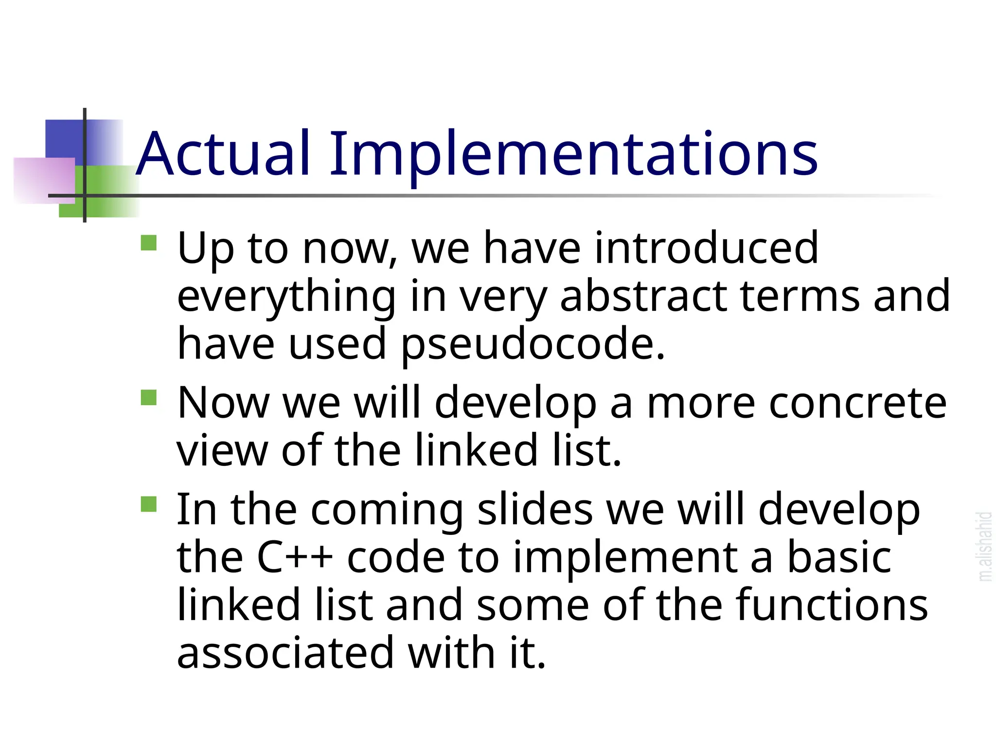 Actual Implementations  Up to now, we have introduced everything in very abstract terms and have used pseudocode.  Now we will develop a more concrete view of the linked list.  In the coming slides we will develop the C++ code to implement a basic linked list and some of the functions associated with it. 
