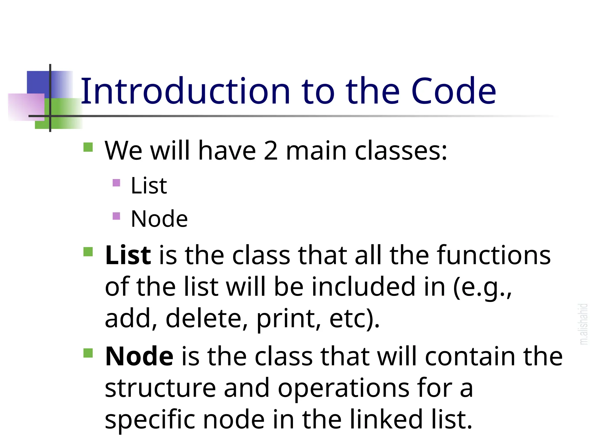 Introduction to the Code  We will have 2 main classes:  List  Node  List is the class that all the functions of the list will be included in (e.g., add, delete, print, etc).  Node is the class that will contain the structure and operations for a specific node in the linked list. 