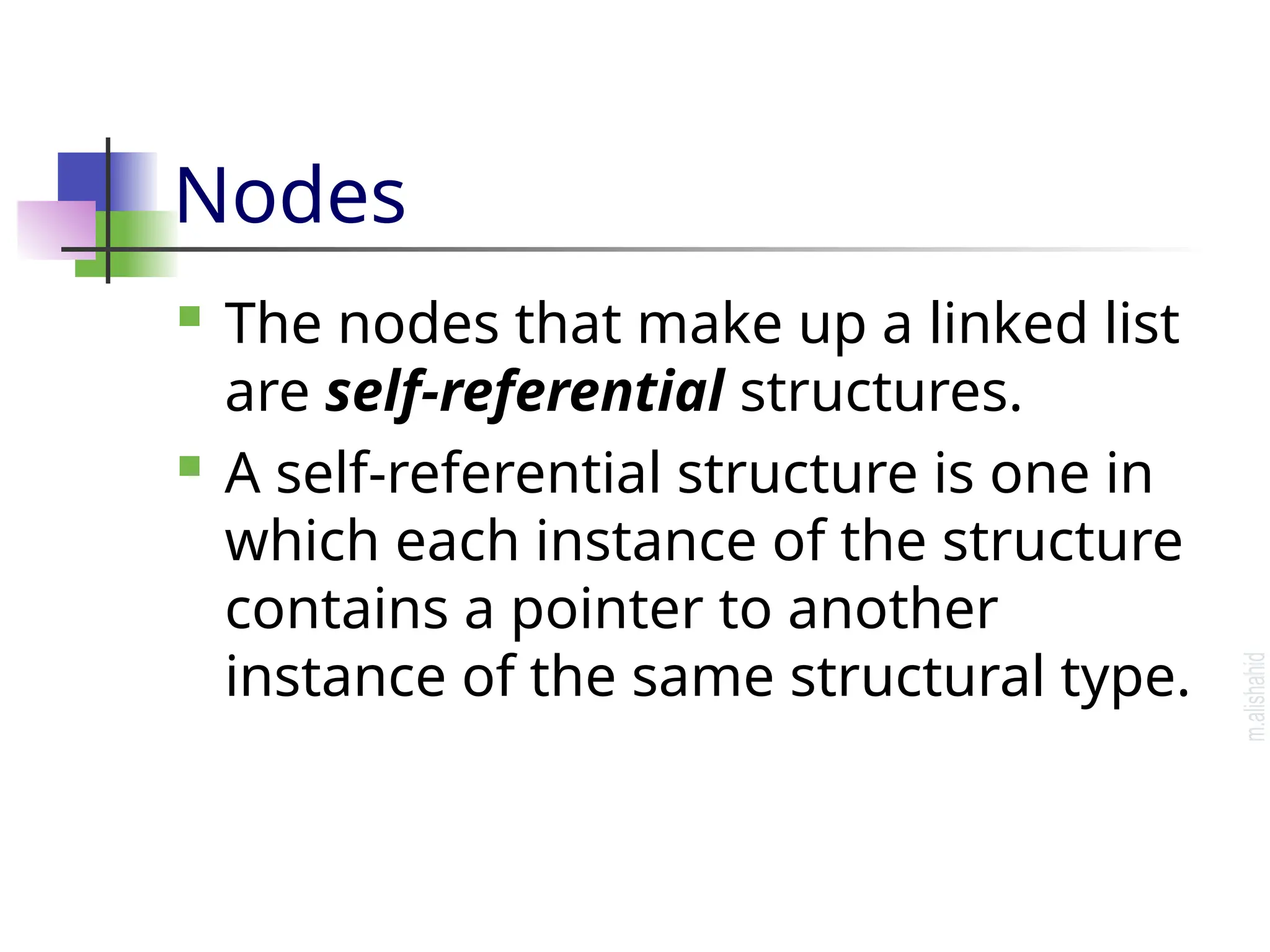 Nodes  The nodes that make up a linked list are self-referential structures.  A self-referential structure is one in which each instance of the structure contains a pointer to another instance of the same structural type. 