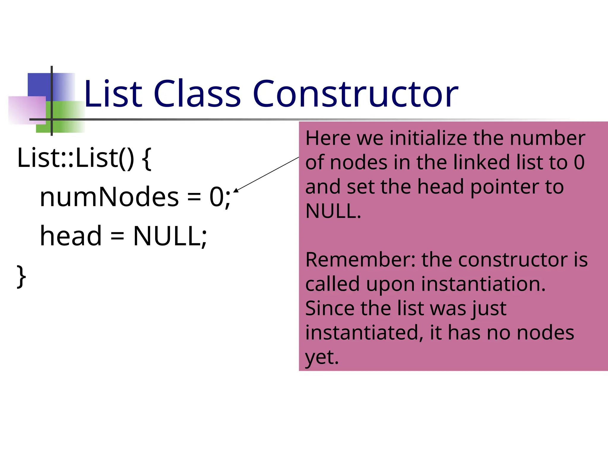 List Class Constructor List::List() { numNodes = 0; head = NULL; } Here we initialize the number of nodes in the linked list to 0 and set the head pointer to NULL. Remember: the constructor is called upon instantiation. Since the list was just instantiated, it has no nodes yet. 