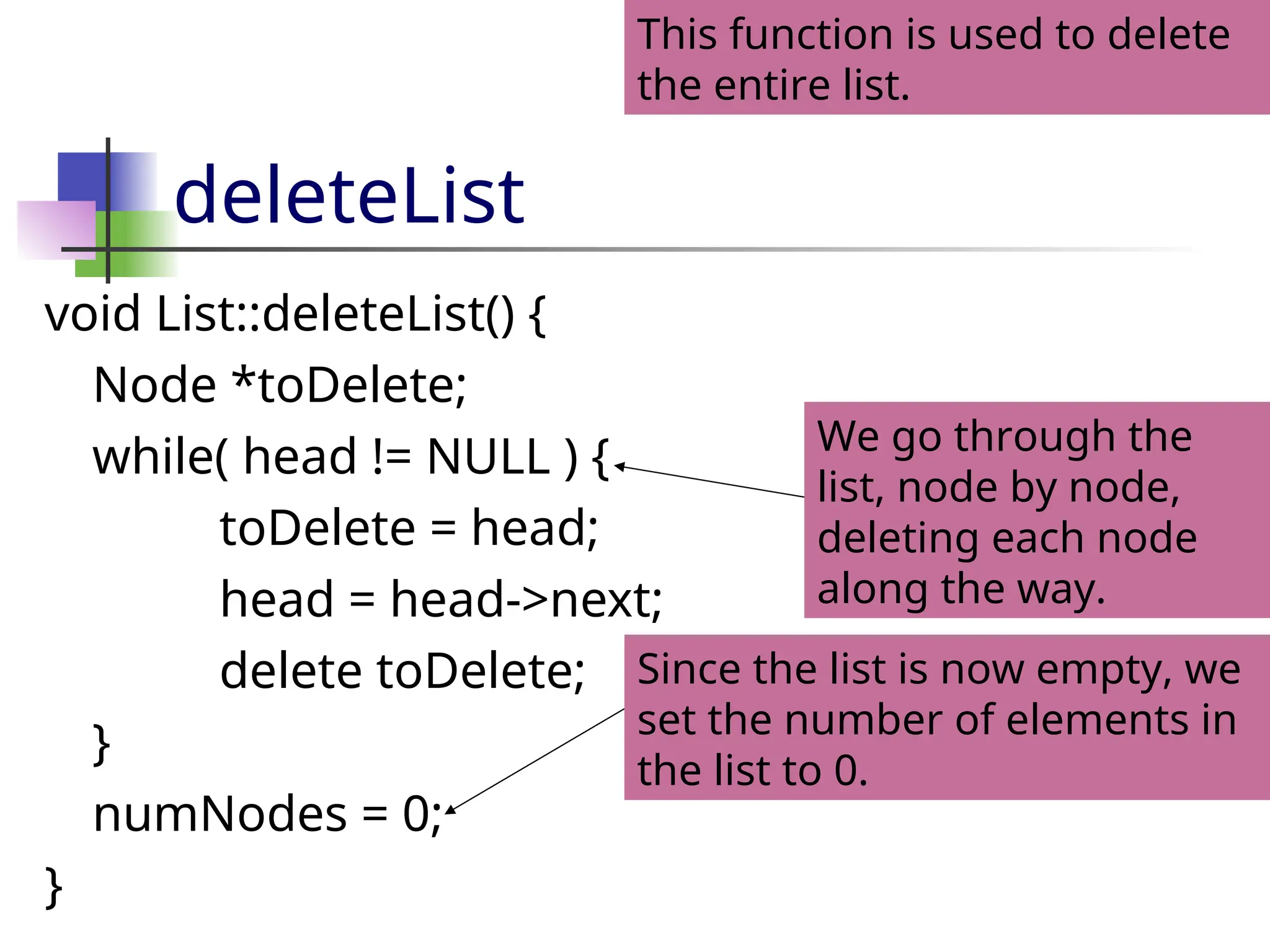 deleteList void List::deleteList() { Node *toDelete; while( head != NULL ) { toDelete = head; head = head->next; delete toDelete; } numNodes = 0; } This function is used to delete the entire list. Since the list is now empty, we set the number of elements in the list to 0. We go through the list, node by node, deleting each node along the way. 