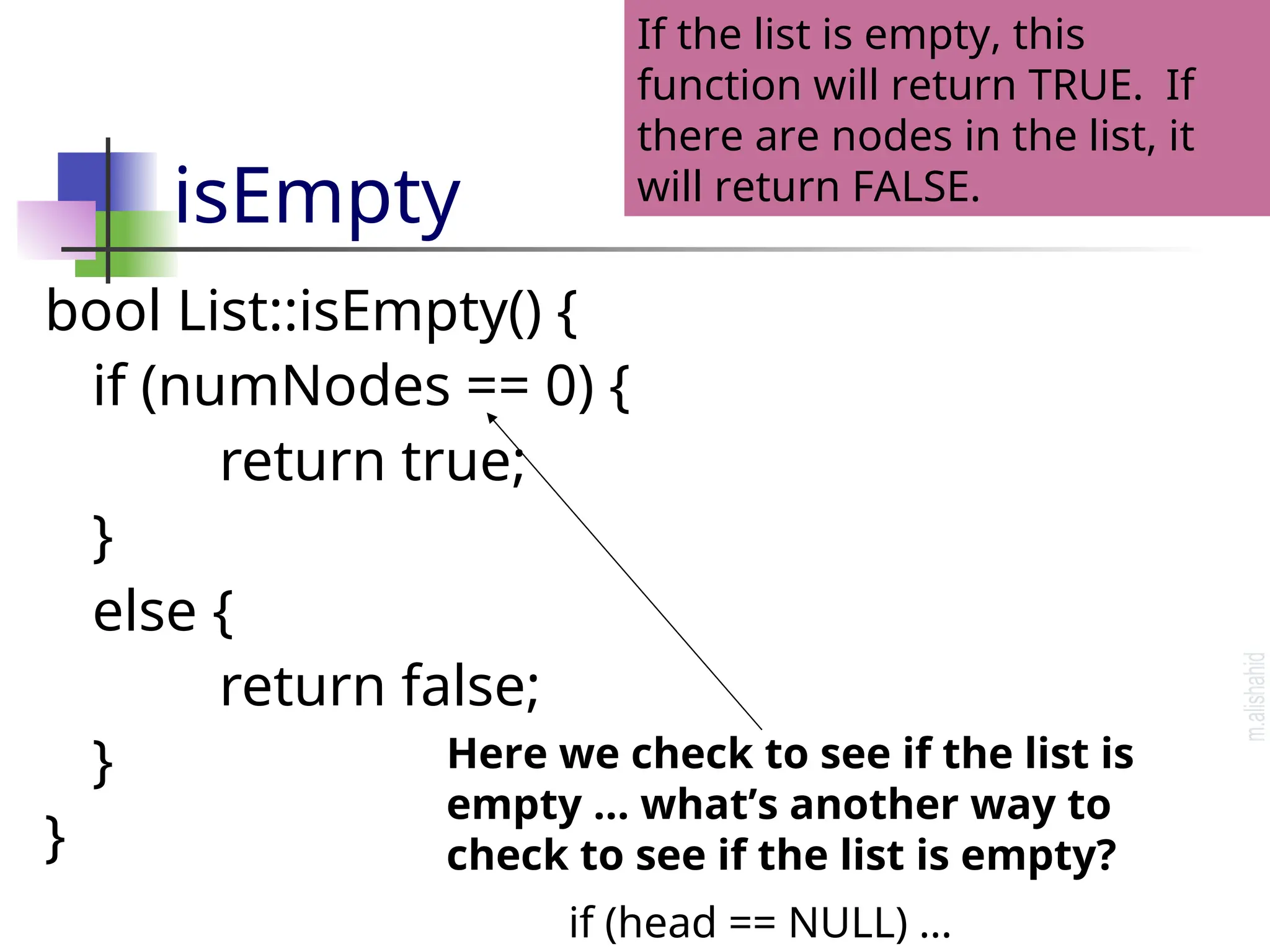 isEmpty bool List::isEmpty() { if (numNodes == 0) { return true; } else { return false; } } If the list is empty, this function will return TRUE. If there are nodes in the list, it will return FALSE. Here we check to see if the list is empty … what’s another way to check to see if the list is empty? if (head == NULL) … 