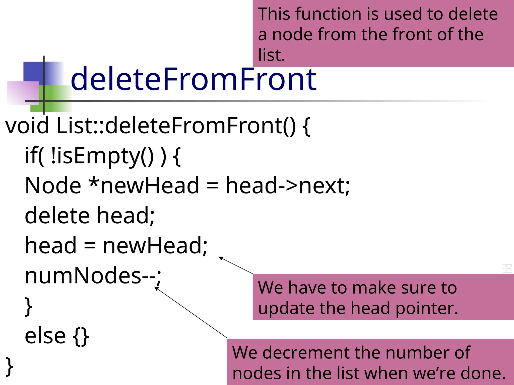 deleteFromFront void List::deleteFromFront() { if( !isEmpty() ) { Node *newHead = head->next; delete head; head = newHead; numNodes--; } else {} } We decrement the number of nodes in the list when we’re done. This function is used to delete a node from the front of the list. We have to make sure to update the head pointer. 