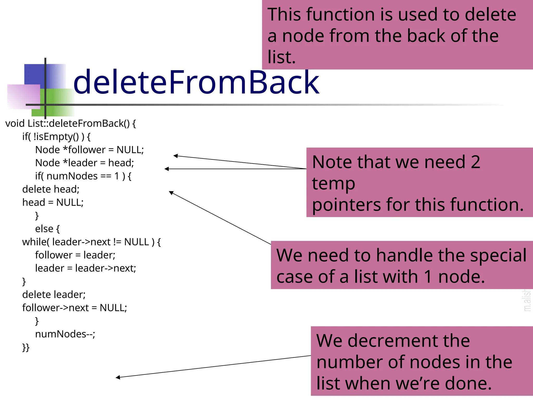deleteFromBack void List::deleteFromBack() { if( !isEmpty() ) { Node *follower = NULL; Node *leader = head; if( numNodes == 1 ) { delete head; head = NULL; } else { while( leader->next != NULL ) { follower = leader; leader = leader->next; } delete leader; follower->next = NULL; } numNodes--; }} This function is used to delete a node from the back of the list. We decrement the number of nodes in the list when we’re done. We need to handle the special case of a list with 1 node. Note that we need 2 temp pointers for this function. 