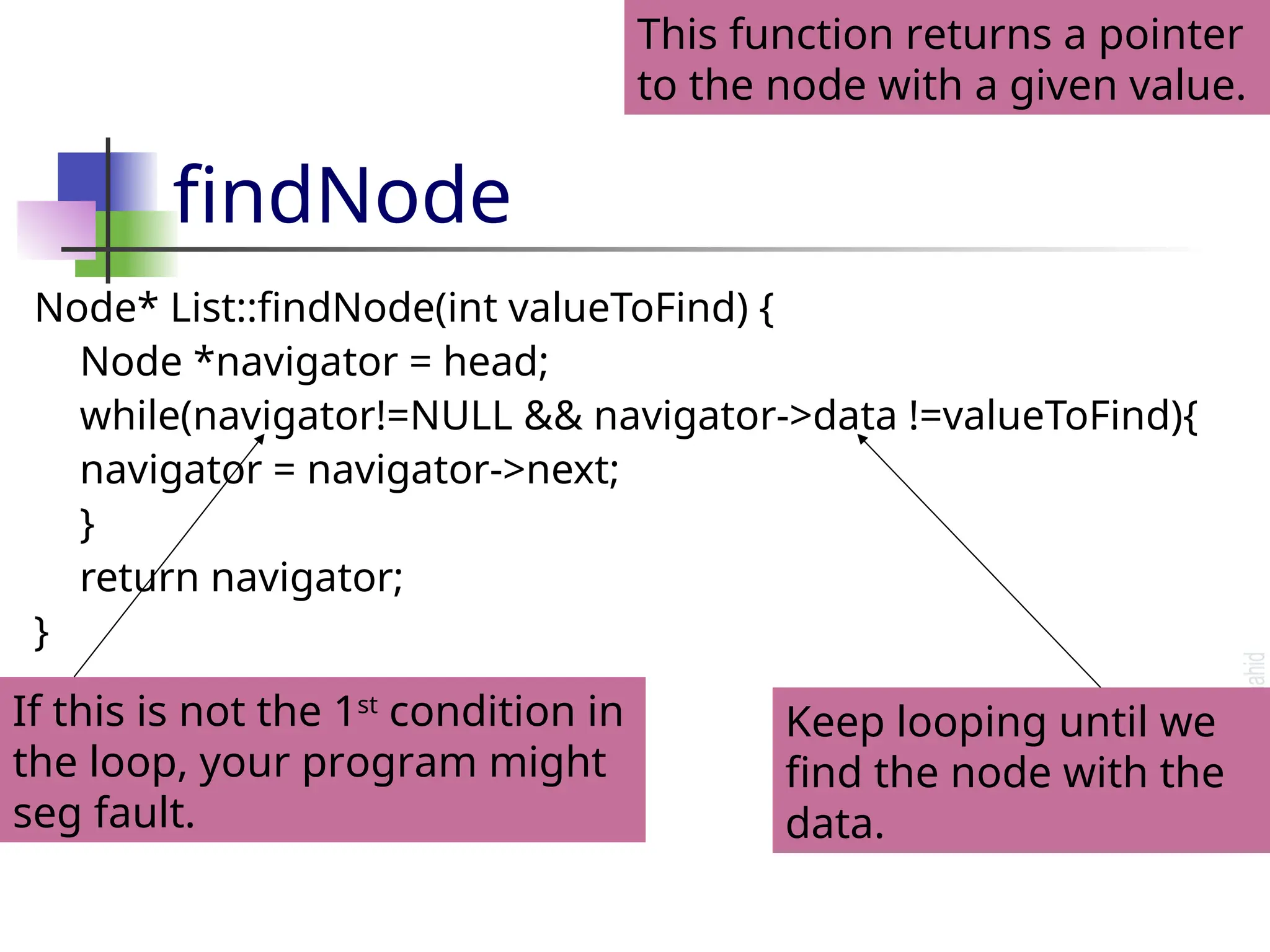 findNode Node* List::findNode(int valueToFind) { Node *navigator = head; while(navigator!=NULL && navigator->data !=valueToFind){ navigator = navigator->next; } return navigator; } This function returns a pointer to the node with a given value. If this is not the 1st condition in the loop, your program might seg fault. Keep looping until we find the node with the data. 