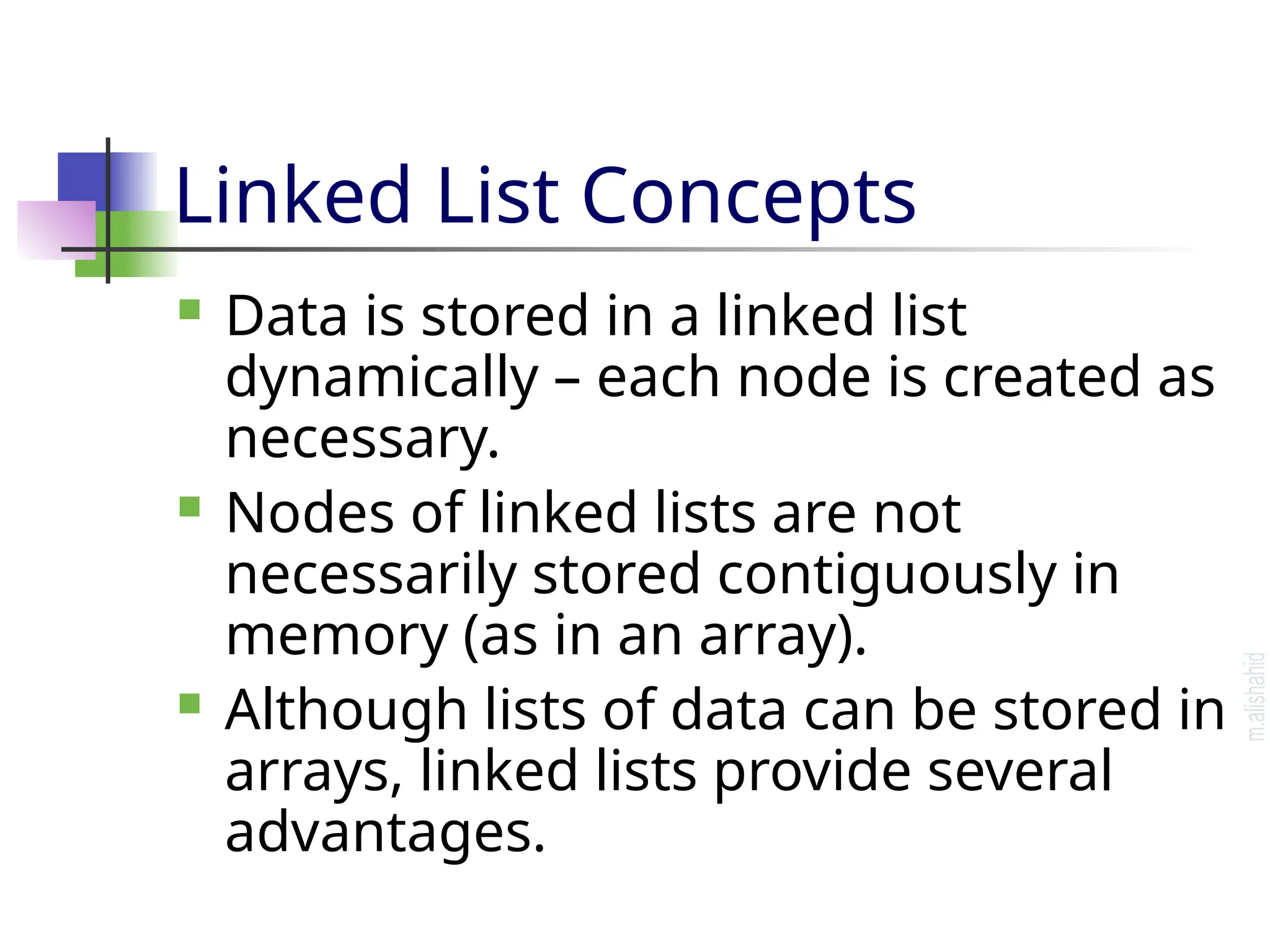 Linked List Concepts  Data is stored in a linked list dynamically – each node is created as necessary.  Nodes of linked lists are not necessarily stored contiguously in memory (as in an array).  Although lists of data can be stored in arrays, linked lists provide several advantages. 