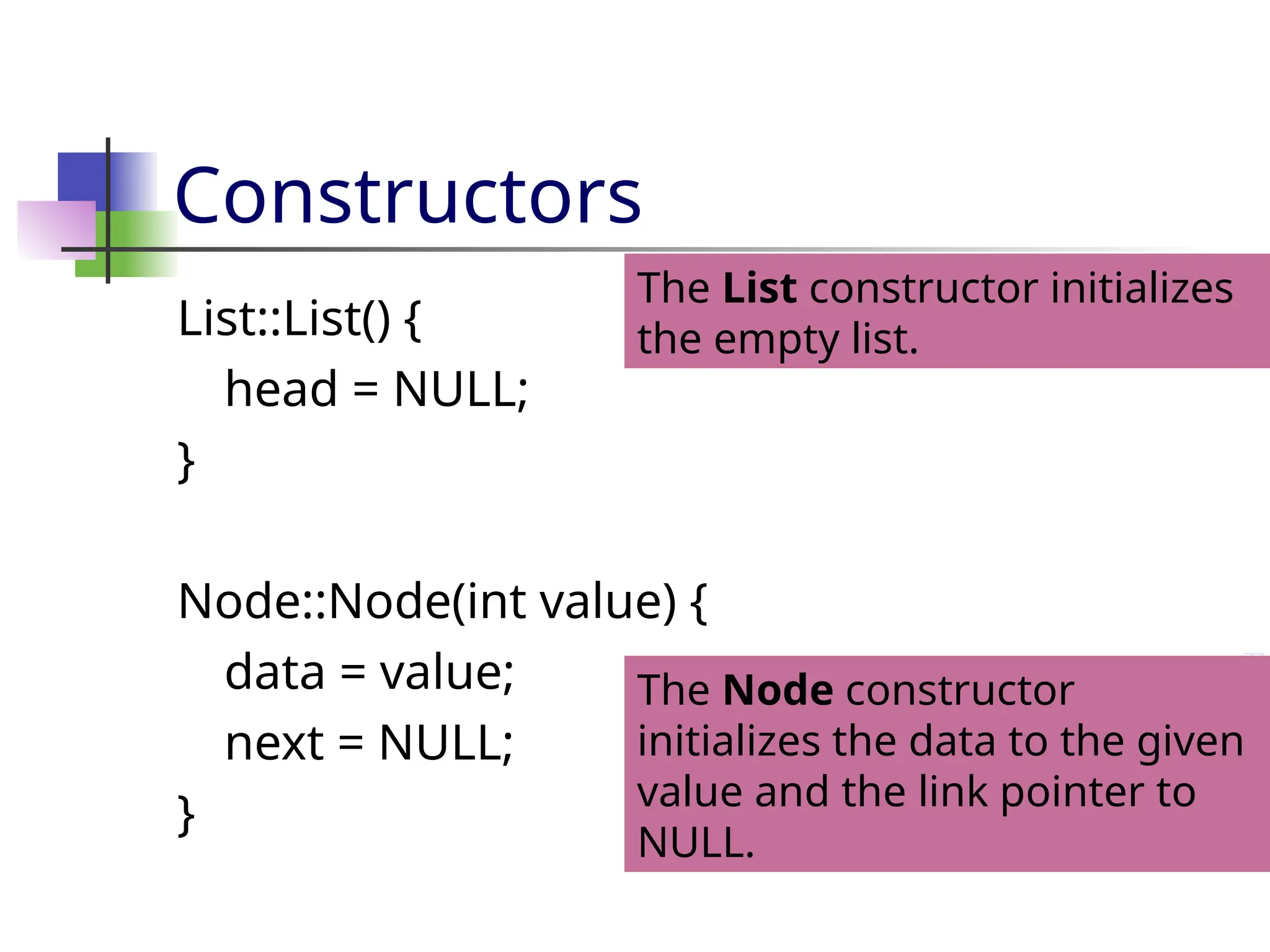 Constructors List::List() { head = NULL; } Node::Node(int value) { data = value; next = NULL; } The List constructor initializes the empty list. The Node constructor initializes the data to the given value and the link pointer to NULL. 
