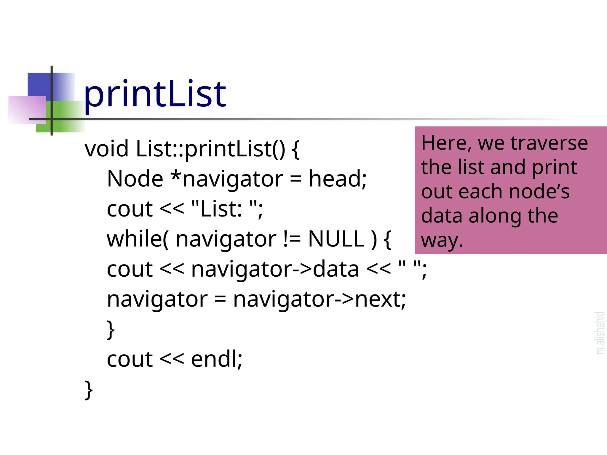 printList void List::printList() { Node *navigator = head; cout << "List: "; while( navigator != NULL ) { cout << navigator->data << " "; navigator = navigator->next; } cout << endl; } Here, we traverse the list and print out each node’s data along the way. 