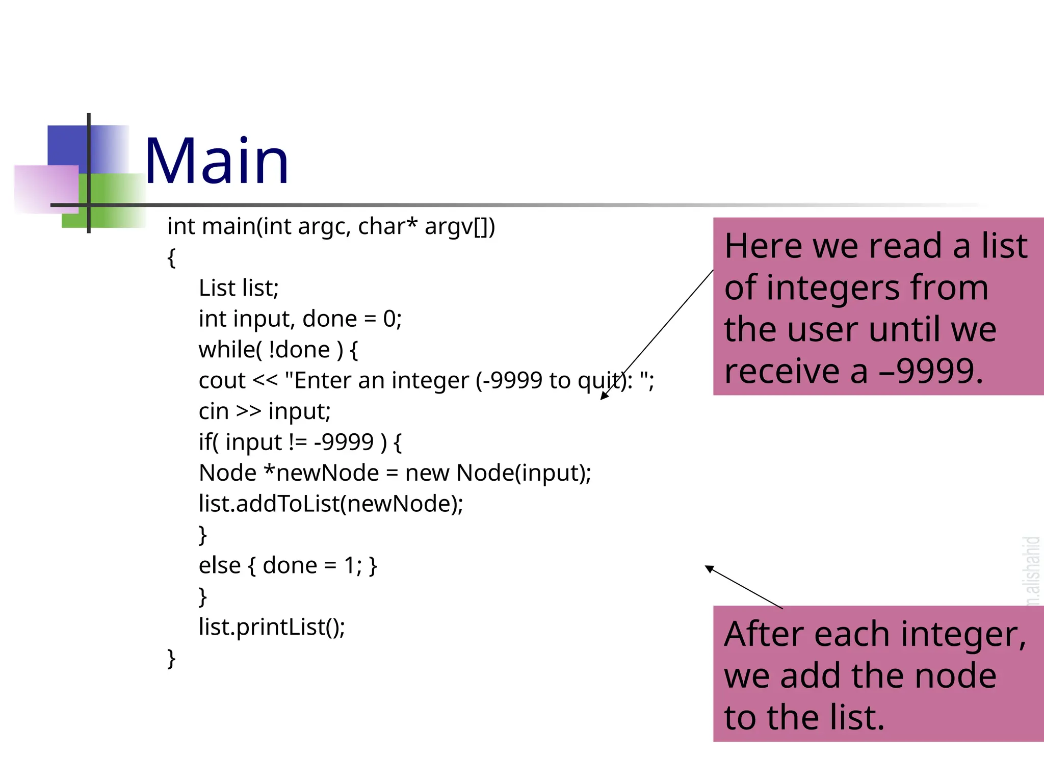 Main int main(int argc, char* argv[]) { List list; int input, done = 0; while( !done ) { cout << "Enter an integer (-9999 to quit): "; cin >> input; if( input != -9999 ) { Node *newNode = new Node(input); list.addToList(newNode); } else { done = 1; } } list.printList(); } Here we read a list of integers from the user until we receive a –9999. After each integer, we add the node to the list. 