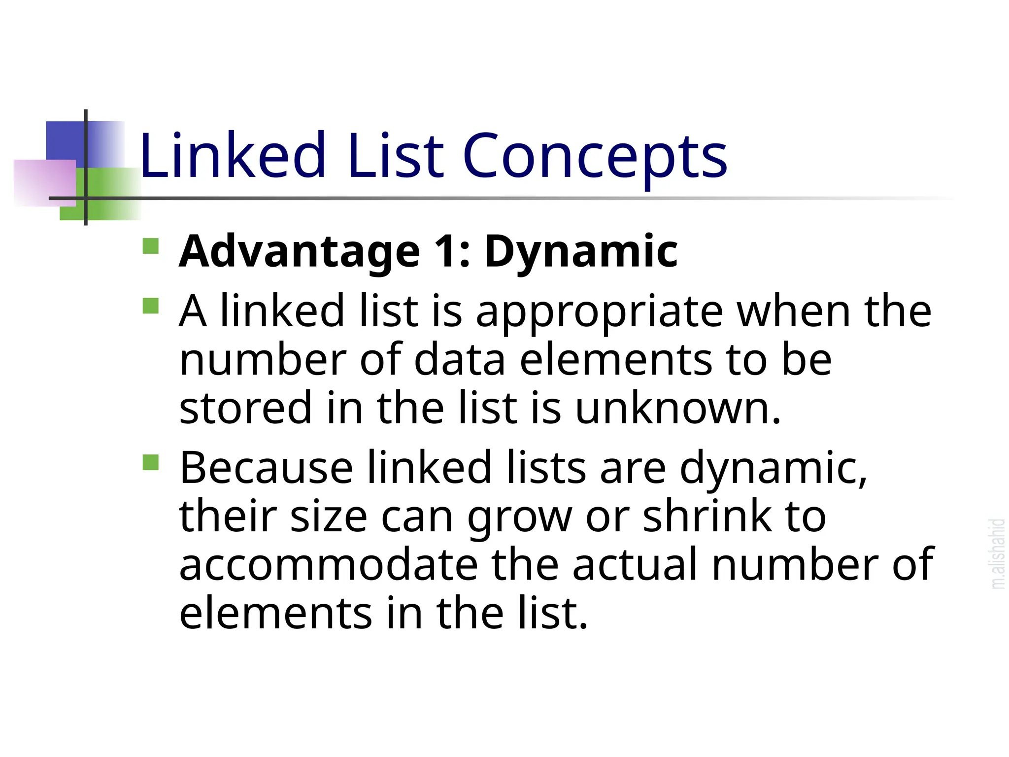 Linked List Concepts  Advantage 1: Dynamic  A linked list is appropriate when the number of data elements to be stored in the list is unknown.  Because linked lists are dynamic, their size can grow or shrink to accommodate the actual number of elements in the list. 