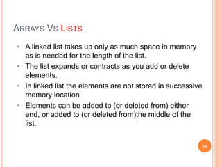 • A linked list takes up only as much space in memory
as is needed for the length of the list.
• The list expands or contracts as you add or delete
elements.
• In linked list the elements are not stored in successive
memory location
• Elements can be added to (or deleted from) either
end, or added to (or deleted from)the middle of the
list.
ARRAYS VS LISTS
10
 