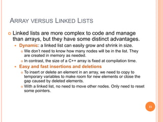 ARRAY VERSUS LINKED LISTS
 Linked lists are more complex to code and manage
than arrays, but they have some distinct advantages.
 Dynamic: a linked list can easily grow and shrink in size.
 We don’t need to know how many nodes will be in the list. They
are created in memory as needed.
 In contrast, the size of a C++ array is fixed at compilation time.
 Easy and fast insertions and deletions
 To insert or delete an element in an array, we need to copy to
temporary variables to make room for new elements or close the
gap caused by deleted elements.
 With a linked list, no need to move other nodes. Only need to reset
some pointers.
11
 