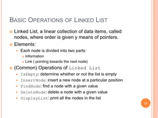 BASIC OPERATIONS OF LINKED LIST
 Linked List, a linear collection of data items, called
nodes, where order is given y means of pointers.
 Elements:
 Each node is divided into two parts:
 Information
 Link ( pointing towards the next node)
 (Common) Operations of Linked List
 IsEmpty: determine whether or not the list is empty
 InsertNode: insert a new node at a particular position
 FindNode: find a node with a given value
 DeleteNode: delete a node with a given value
 DisplayList: print all the nodes in the list
13
 