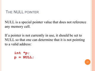 THE NULL POINTER
NULL is a special pointer value that does not reference
any memory cell.
If a pointer is not currently in use, it should be set to
NULL so that one can determine that it is not pointing
to a valid address:
int *p;
p = NULL;
17
 