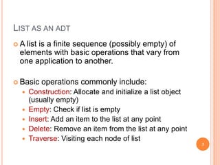 LIST AS AN ADT
 A list is a finite sequence (possibly empty) of
elements with basic operations that vary from
one application to another.
 Basic operations commonly include:
 Construction: Allocate and initialize a list object
(usually empty)
 Empty: Check if list is empty
 Insert: Add an item to the list at any point
 Delete: Remove an item from the list at any point
 Traverse: Visiting each node of list
3
 