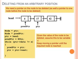 DELETING FROM AN ARBITRARY POSITION
4 17 42head
We need a pointer on the node to be deleted (as well a pointer to one
node before the node to be deleted)
predPtr ptr
Node * ptr;
Node * predPtr;
ptr = head;
predPtr = NULL;
while (ptr->data != x)
{
predPtr = ptr;
ptr = ptr->next;
}
Given the value of the node to be
deleted, assume this to be variable
‘x’
Keep moving a pointer until the
required node is reached
 