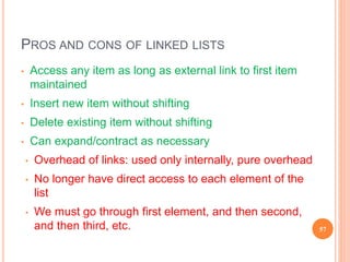 PROS AND CONS OF LINKED LISTS
• Access any item as long as external link to first item
maintained
• Insert new item without shifting
• Delete existing item without shifting
• Can expand/contract as necessary
• Overhead of links: used only internally, pure overhead
• No longer have direct access to each element of the
list
• We must go through first element, and then second,
and then third, etc. 57
 