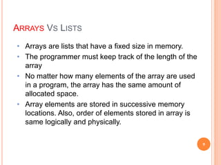 ARRAYS VS LISTS
• Arrays are lists that have a fixed size in memory.
• The programmer must keep track of the length of the
array
• No matter how many elements of the array are used
in a program, the array has the same amount of
allocated space.
• Array elements are stored in successive memory
locations. Also, order of elements stored in array is
same logically and physically.
9
 