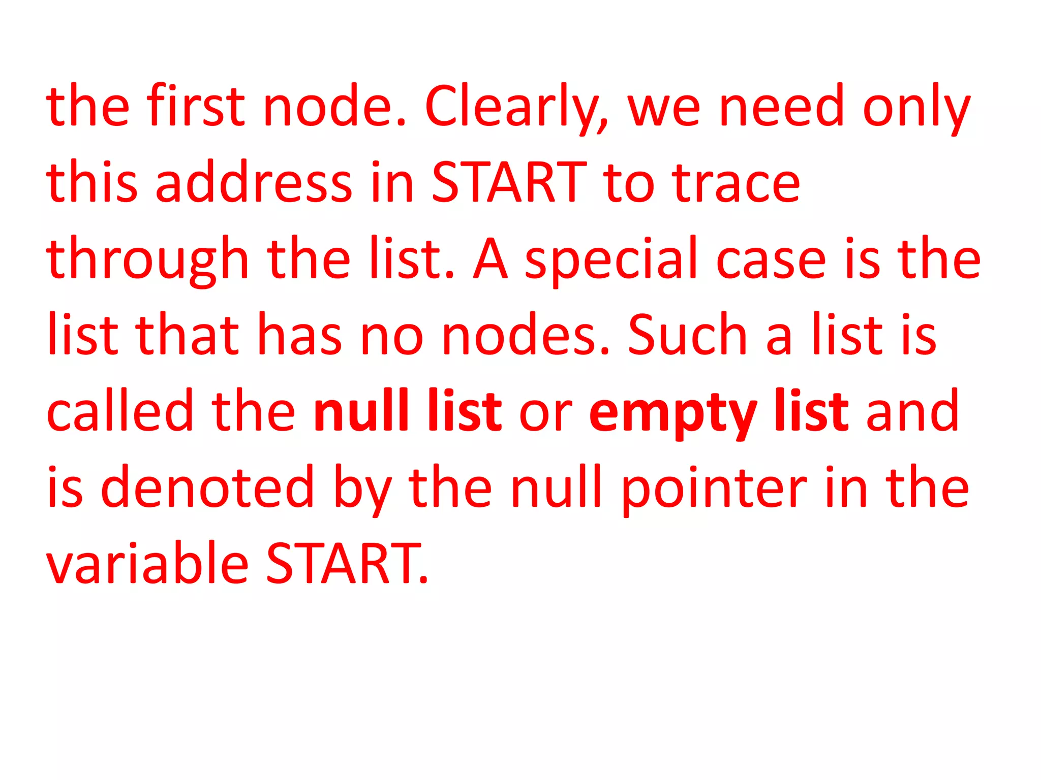 the first node. Clearly, we need only
this address in START to trace
through the list. A special case is the
list that has no nodes. Such a list is
called the null list or empty list and
is denoted by the null pointer in the
variable START.
 
