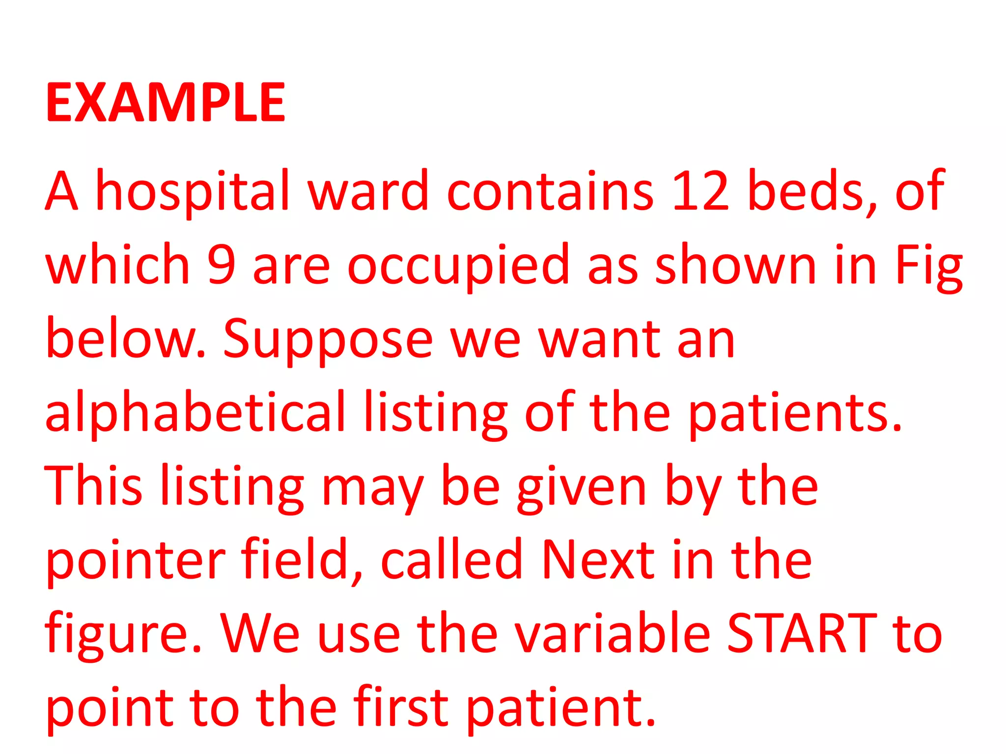 EXAMPLE
A hospital ward contains 12 beds, of
which 9 are occupied as shown in Fig
below. Suppose we want an
alphabetical listing of the patients.
This listing may be given by the
pointer field, called Next in the
figure. We use the variable START to
point to the first patient.
 