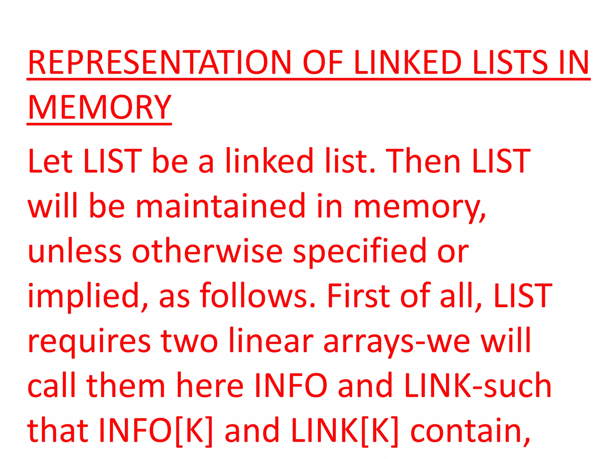 REPRESENTATION OF LINKED LISTS IN
MEMORY
Let LIST be a linked list. Then LIST
will be maintained in memory,
unless otherwise specified or
implied, as follows. First of all, LIST
requires two linear arrays-we will
call them here INFO and LINK-such
that INFO[K] and LINK[K] contain,
 