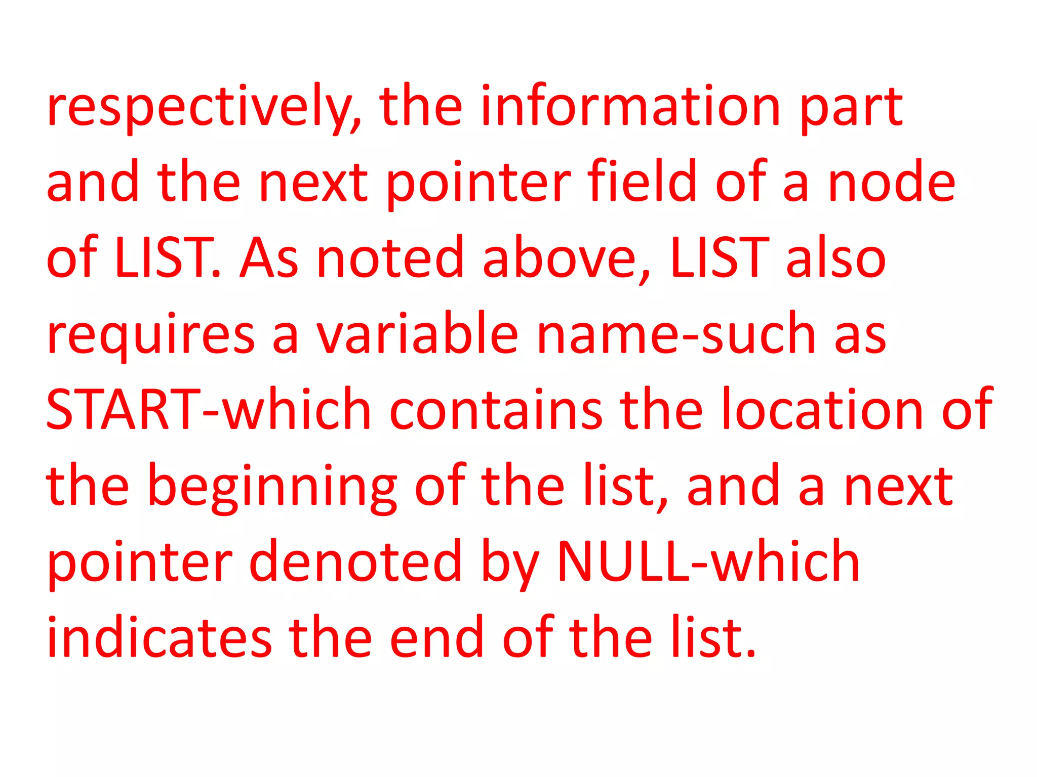 respectively, the information part
and the next pointer field of a node
of LIST. As noted above, LIST also
requires a variable name-such as
START-which contains the location of
the beginning of the list, and a next
pointer denoted by NULL-which
indicates the end of the list.
 