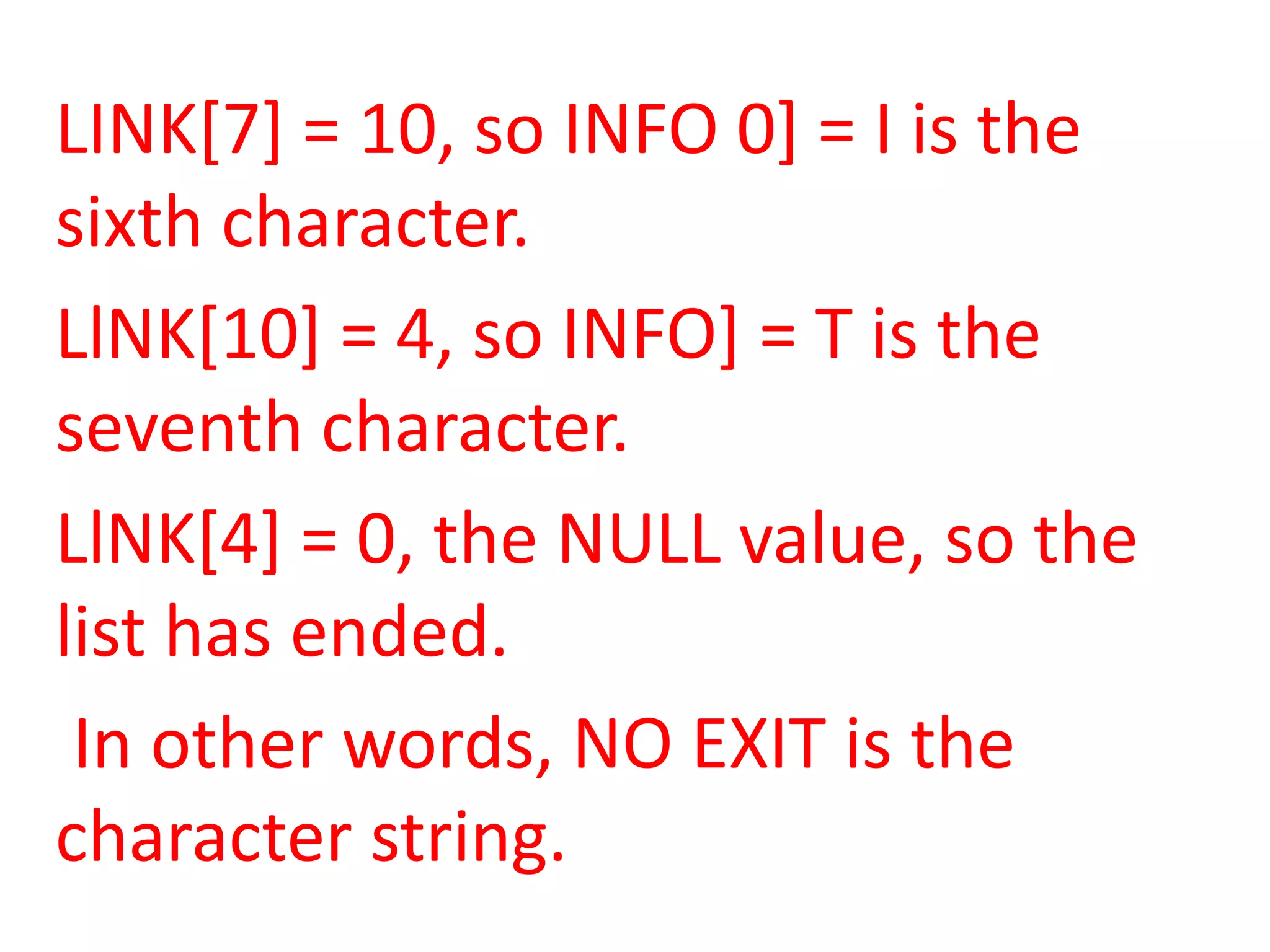 LINK[7] = 10, so INFO 0] = I is the
sixth character.
LlNK[10] = 4, so INFO] = T is the
seventh character.
LlNK[4] = 0, the NULL value, so the
list has ended.
 In other words, NO EXIT is the
character string.
 