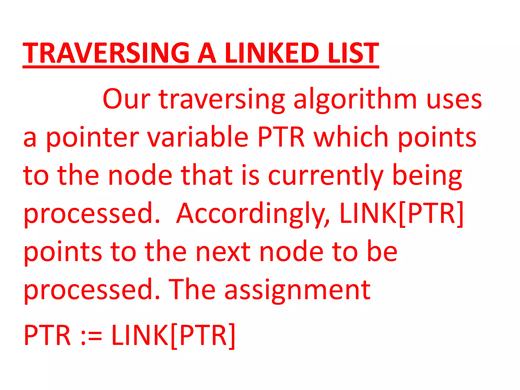 TRAVERSING A LINKED LIST
      Our traversing algorithm uses
a pointer variable PTR which points
to the node that is currently being
processed. Accordingly, LINK[PTR]
points to the next node to be
processed. The assignment
PTR := LINK[PTR]
 