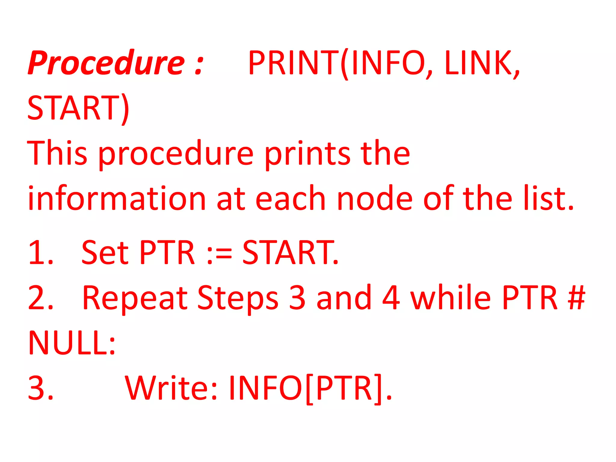 Procedure : PRINT(INFO, LINK,
START)
This procedure prints the
information at each node of the list.
1. Set PTR := START.
2. Repeat Steps 3 and 4 while PTR #
NULL:
3.     Write: INFO[PTR].
 