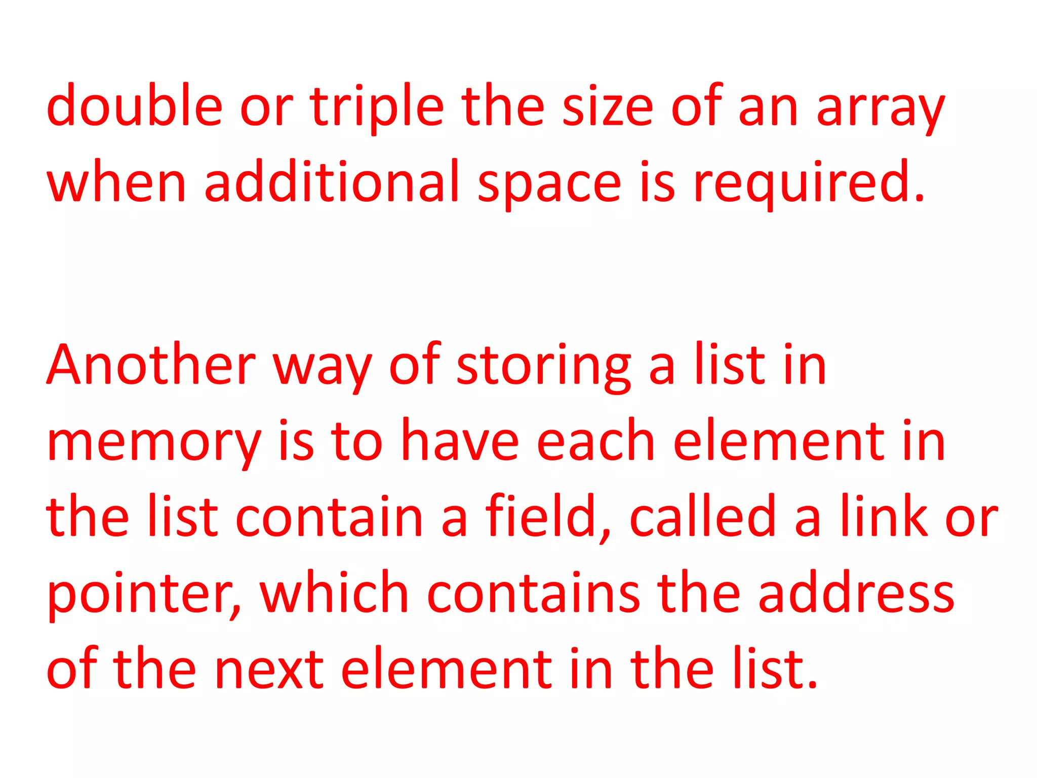 double or triple the size of an array
when additional space is required.

Another way of storing a list in
memory is to have each element in
the list contain a field, called a link or
pointer, which contains the address
of the next element in the list.
 
