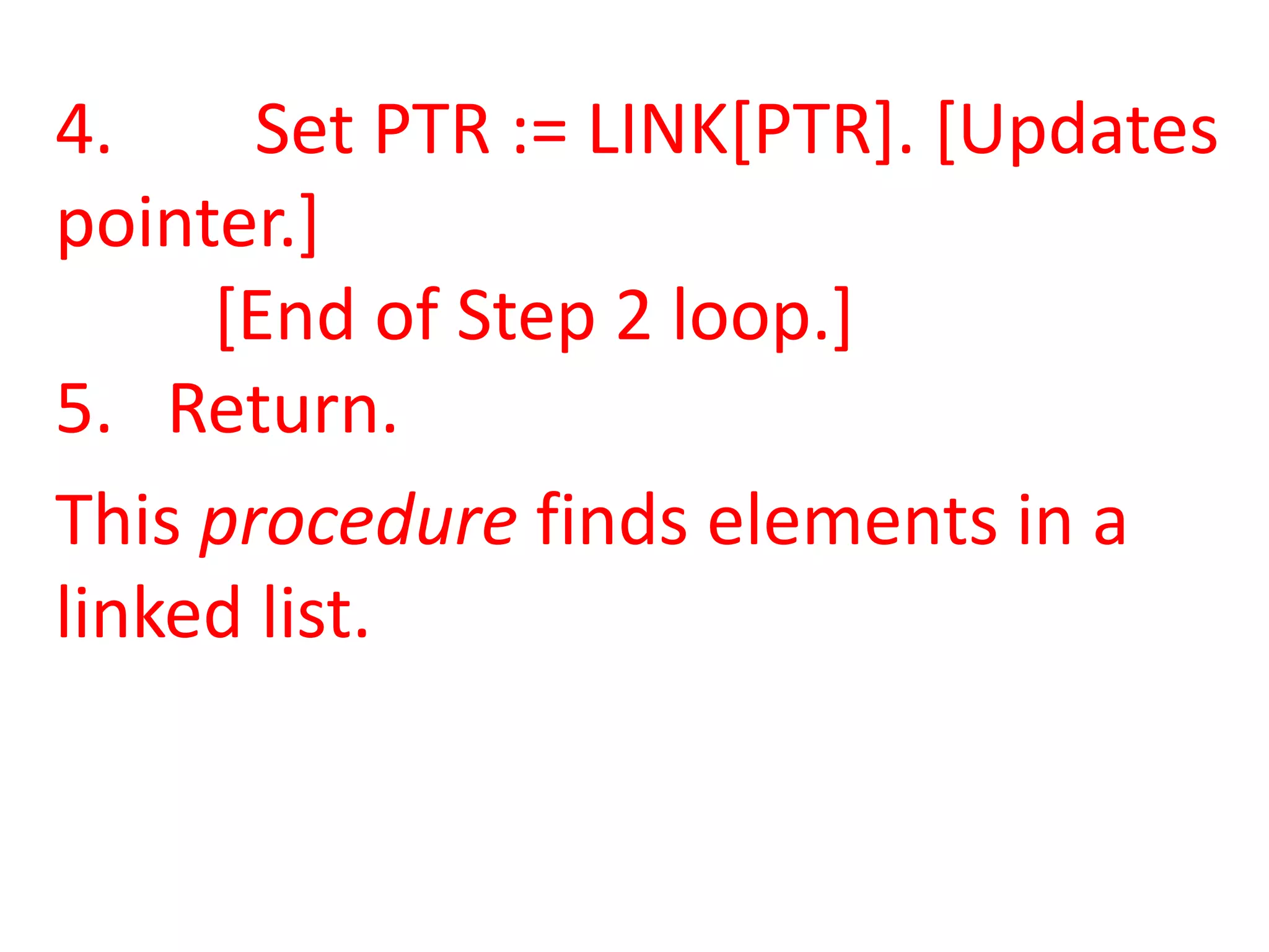 4.     Set PTR := LINK[PTR]. [Updates
pointer.]
     [End of Step 2 loop.]
5. Return.
This procedure finds elements in a
linked list.
 