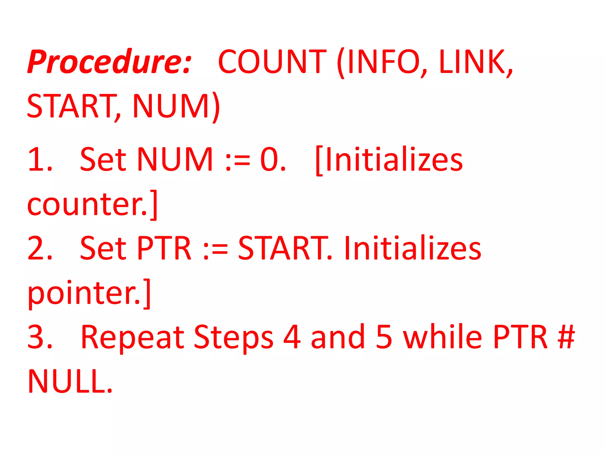 Procedure: COUNT (INFO, LINK,
START, NUM)
1. Set NUM := 0. [Initializes
counter.]
2. Set PTR := START. Initializes
pointer.]
3. Repeat Steps 4 and 5 while PTR #
NULL.
 