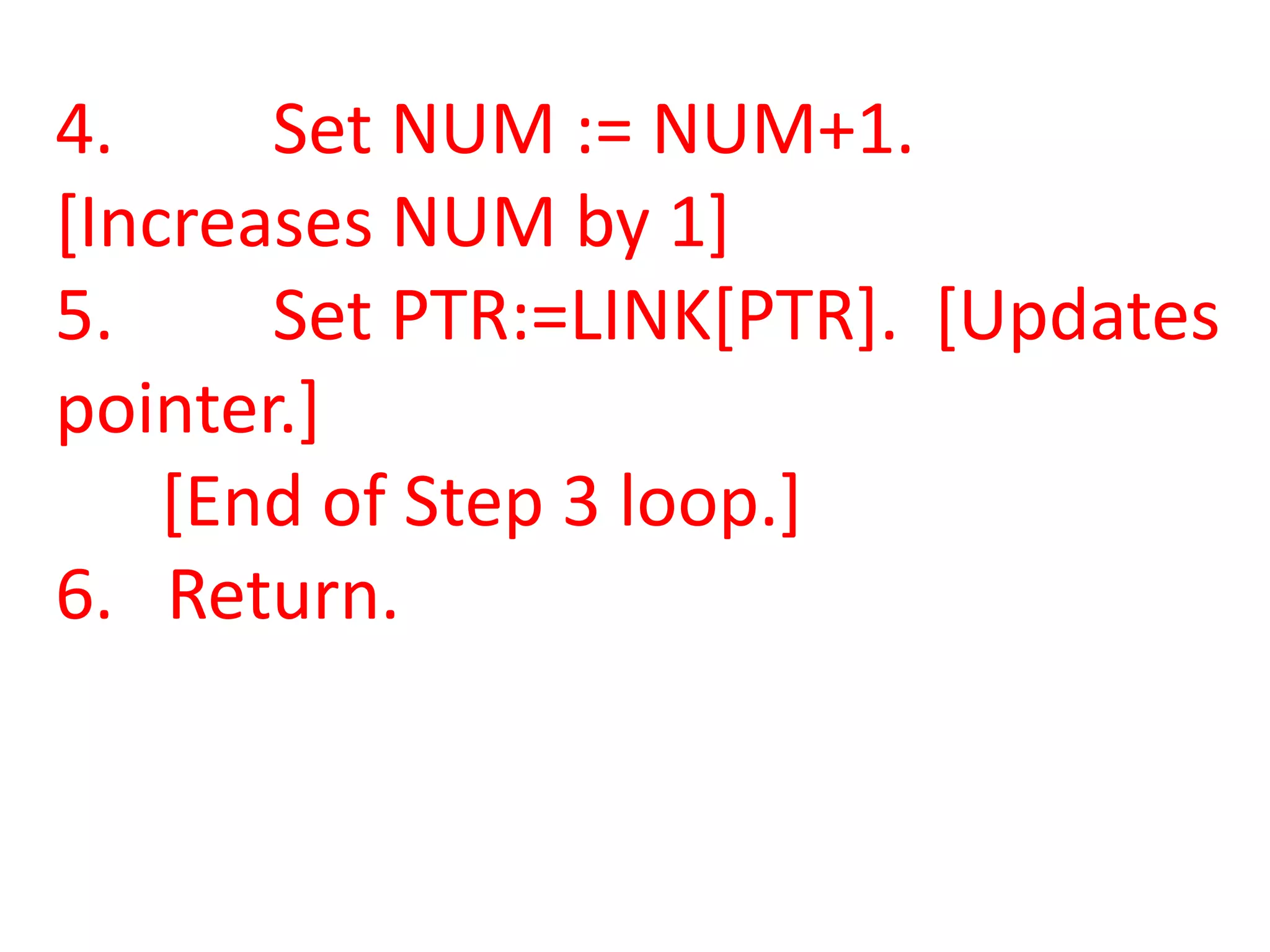 4.     Set NUM := NUM+1.
[Increases NUM by 1]
5.     Set PTR:=LINK[PTR]. [Updates
pointer.]
    [End of Step 3 loop.]
6. Return.
 